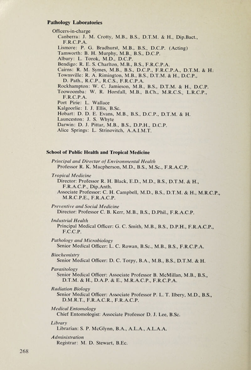 Pathology Laboratories Officers-in-charge Canberra: J. M. Crotty, M.B., B.S., D.T.M. & H., Dip.Bact., F.R.C.P.A. Lismore: P. G. Bradhiirst, M.B., B.S., D.C.P. (Acting) Tamworth: B. H. Murphy, M.B., B.S., D.C.P. Albury: L. Torok, M.D., D.C.P. Bendigo: R. E. S. Charlton, M.B., B.S., F.R.C.P.A. Cairns: R. M. Symes, M.B., B.S., D.C.P., F.R.C.P.A., D.T.M. & H. Townsville: R. A. Rimington, M.B., B.S., D.T.M. & H., D.C.P., D. Path., R.C.P., R.C.S., F.R.C.P.A. Rockhampton: W. C. Jamieson, M.B., B.S., D.T.M. & H., D.C.P. Toowoomba: W. R. Horsfall, M.B., B.Ch., M.R.C.S. L.R.C.P., F.R.C.P.A. Port Pirie: L. Wallace Kalgoorlie: I. J. Ellis, B.Sc. Hobart: D. D. E. Evans, M.B., B.S., D.C.P., D.T.M. & H. Launceston: J. S. Whyte Darwin: D. J. Pittar, M.B., B.S., D.P.H., D.C.P. Alice Springs: L. Strinovitch, A.A.I.M.T. School of Public Health and Tropical Medicine Principal and Director of Environmental Health Professor R. K. Macpherson, M.D., B.S., M.Sc., F.R.A.C.P. Tropical Medicine Director: Professor R. H. Black, E.D., M.D., B.S., D.T.M. & H., F.R.A.C.P., Dip.Anth. Associate Professor: C. H. Campbell, M.D., B.S., D.T.M. & H., M.R.C.P., M.R.C.P.E., F.R.A.C.P. Preventive and Social Medicine Director: Professor C. B. Kerr, M.B., B.S., D.Phil., F.R.A.C.P. Industrial Health Principal Medical Officer: G. C. Smith, M.B., B.S., D.P.H., F.R.A.C.P., F.C.C.P. Pathology and Microbiology Senior Medical Officer: L. C. Rowan, B.Sc., M.B., B.S., F.R.C.P.A. Biochemistry Senior Medical Officer: D. C. Torpy, B.A., M.B., B.S., D.T.M. & H. Parasitology Senior Medical Officer: Associate Professor B. McMillan, M.B., B.S., D.T.M. & H., D.A.P. & E., M.R.A.C.P., F.R.C.P.A. Radiation Biology Senior Medical Officer: Associate Professor P. L. T. Ilbery, M.D., B.S., D.M.R.T., F.R.A.C.R., F.R.A.C.P. Medical Entomology Chief Entomologist: Associate Professor D. J. Lee, B.Sc. Library Librarian: S. P. McGlynn, B.A., A.L.A., A.L.A.A. Administration Registrar: M. D. Stewart, B.Ec.