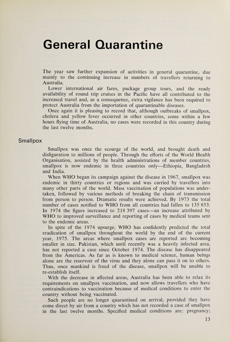 The year saw further expansion of activities in general quarantine, due mainly to the continuing increase in numbers of travellers returning to Australia. Lower international air fares, package group tours, and the ready availability of round trip cruises in the Pacific have all contributed to the increased travel and, as a consequence, extra vigilance has been required to protect Australia from the importation of quarantinable diseases. Once again it is pleasing to record that, although outbreaks of smallpox, cholera and yellow fever occurred in other countries, some within a few hours flying time of Australia, no cases were recorded in this country during the last twelve months. Smallpox Smallpox was once the scourge of the world, and brought death and disfiguration to millions of people. Through the efforts of the World Health Organisation, assisted by the health administrations of member countries, smallpox is now endemic in three countries only—Ethiopia, Bangladesh and India. When WHO began its campaign against the disease in 1967, smallpox was endemic in thirty countries or regions and was carried by travellers into many other parts of the world. Mass vaccination of populations was under¬ taken, followed by various methods of breaking the chain of transmission from person to person. Dramatic results were achieved. By 1973 the total number of cases notified to WHO from all countries had fallen to 135 853. In 1974 the figure increased to 218 397 cases—an increase attributed by WHO to improved surveillance and reporting of cases by medical teams sent to the endemic areas. In spite of the 1974 upsurge, WHO has confidently predicted the total eradication of smallpox throughout the world by the end of the current year, 1975. The areas where smallpox cases are reported are becoming smaller in size. Pakistan, which until recently was a heavily infected area, has not reported a case since October 1974. The disease has disappeared from the Americas. As far as is known to medical science, human beings alone are the reservoir of the virus and they alone can pass it on to others. Thus, once mankind is freed of the disease, smallpox will be unable to re-establish itself. With the decrease in affected areas, Australia has been able to relax its requirements on smallpox vaccination, and now allows travellers who have contraindications to vaccination because of medical conditions to enter the country without being vaccinated. Such people are no longer quarantined on arrival, provided they have come direct by air from a country which has not recorded a case of smallpox in the last twelve months. Specified medical conditions are: pregnancy;