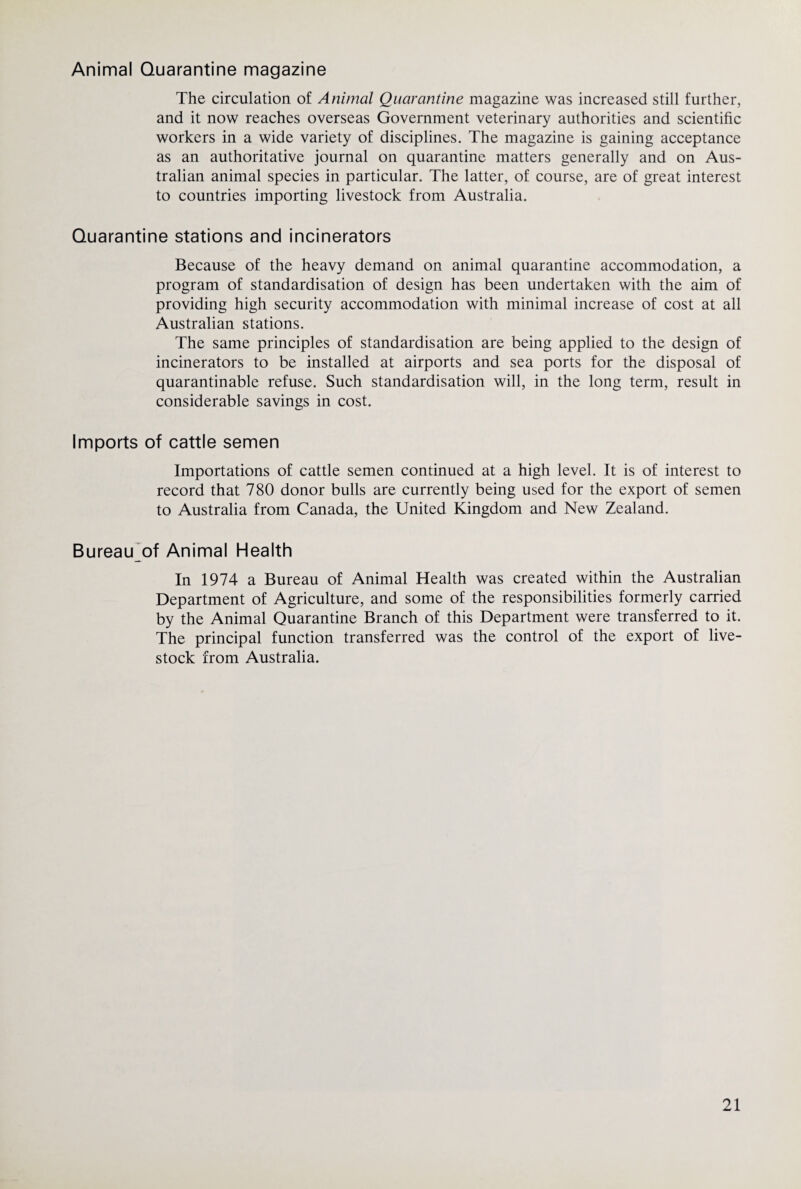 Animal Quarantine magazine The circulation of Animal Quarantine magazine was increased still further, and it now reaches overseas Government veterinary authorities and scientific workers in a wide variety of disciplines. The magazine is gaining acceptance as an authoritative journal on quarantine matters generally and on Aus¬ tralian animal species in particular. The latter, of course, are of great interest to countries importing livestock from Australia. Quarantine stations and incinerators Because of the heavy demand on animal quarantine accommodation, a program of standardisation of design has been undertaken with the aim of providing high security accommodation with minimal increase of cost at all Australian stations. The same principles of standardisation are being applied to the design of incinerators to be installed at airports and sea ports for the disposal of quarantinable refuse. Such standardisation will, in the long term, result in considerable savings in cost. Imports of cattle semen Importations of cattle semen continued at a high level. It is of interest to record that 780 donor bulls are currently being used for the export of semen to Australia from Canada, the United Kingdom and New Zealand. Bureau^of Animal Health In 1974 a Bureau of Animal Health was created within the Australian Department of Agriculture, and some of the responsibilities formerly carried by the Animal Quarantine Branch of this Department were transferred to it. The principal function transferred was the control of the export of live¬ stock from Australia.
