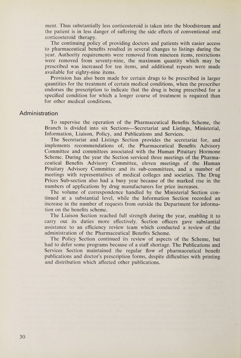 ment. Thus substantially less corticosteroid is taken into the bloodstream and the patient is in less danger of suffering the side effects of conventional oral corticosteroid therapy. The continuing policy of providing doctors and patients with easier access to pharmaceutical benefits resulted in several changes to listings during the year. Authority requirements were removed from nineteen items, restrictions were removed from seventy-nine, the maximum quantity which may be prescribed was increased for ten items, and additional repeats were made available for eighty-nine items. Provision has also been made for certain drugs to be prescribed in larger quantities for the treatment of certain medical conditions, when the prescriber endorses the prescription to indicate that the drug is being prescribed for a specified condition for which a longer course of treatment is required than for other medical conditions. Administration To supervise the operation of the Pharmaceutical Benefits Scheme, the Branch is divided into six Sections—Secretariat and Listings, Ministerial, Information, Liaison, Policy, and Publications and Services. The Secretariat and Listings Section provides the secretariat for, and implements recommendations of, the Pharmaceutical Benefits Advisory Committee and committees associated with the Human Pituitary Hormone Scheme. During the year the Section serviced three meetings of the Pharma¬ ceutical Benefits Advisory Committee, eleven meetings of the Human Pituitary Advisory Committee and its sub-committees, and a number of meetings with representatives of medical colleges and societies. The Drug Prices Sub-section also had a busy year because of the marked rise in the numbers of applications by drug manufacturers for price increases. The volume of correspondence handled by the Ministerial Section con¬ tinued at a substantial level, while the Information Section recorded an increase in the number of requests from outside the Department for informa¬ tion on the benefits scheme. The Liaison Section reached full strength during the year, enabling it to carry out its duties more effectively. Section officers gave substantial assistance to an efficiency review team which conducted a review of the administration of the Pharmaceutical Benefits Scheme. The Policy Section continued its review of aspects of the Scheme, but had to defer some programs because of a staff shortage. The Publications and Services Section maintained the regular flow of pharmaceutical benefit publications and doctor’s prescription forms, despite difficulties with printing and distribution which affected other publications.