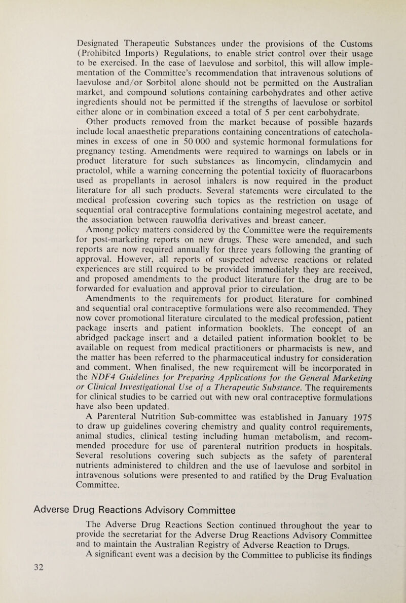 Designated Therapeutic Substances under the provisions of the Customs (Prohibited Imports) Regulations, to enable strict control over their usage to be exercised. In the case of laevulose and sorbitol, this will allow imple¬ mentation of the Committee’s recommendation that intravenous solutions of laevulose and/or Sorbitol alone should not be permitted on the Australian market, and compound solutions containing carbohydrates and other active ingredients should not be permitted if the strengths of laevulose or sorbitol either alone or in combination exceed a total of 5 per cent carbohydrate. Other products removed from the market because of possible hazards include local anaesthetic preparations containing concentrations of catechola¬ mines in excess of one in 50 000 and systemic hormonal formulations for pregnancy testing. Amendments were required to warnings on labels or in product literature for such substances as lincomycin, clindamycin and practolol, while a warning concerning the potential toxicity of fluoracarbons used as propellants in aerosol inhalers is now required in the product literature for all such products. Several statements were circulated to the medical profession covering such topics as the restriction on usage of sequential oral contraceptive formulations containing megestrol acetate, and the association between rauwolfia derivatives and breast cancer. Among policy matters considered by the Committee were the requirements for post-marketing reports on new drugs. These were amended, and such reports are now required annually for three years following the granting of approval. However, all reports of suspected adverse reactions or related experiences are still required to be provided immediately they are received, and proposed amendments to the product literature for the drug are to be forwarded for evaluation and approval prior to circulation. Amendments to the requirements for product literature for combined and sequential oral contraceptive formulations were also recommended. They now cover promotional literature circulated to the medical profession, patient package inserts and patient information booklets. The concept of an abridged package insert and a detailed patient information booklet to be available on request from medical practitioners or pharmacists is new, and the matter has been referred to the pharmaceutical industry for consideration and comment. When finalised, the new requirement will be incorporated in the NDF4 Guidelines for Preparing Applications for the General Marketing or Clinical Investigational Use of a Therapeutic Substance. The requirements for clinical studies to be carried out with new oral contraceptive formulations have also been updated. A Parenteral Nutrition Sub-committee was established in January 1975 to draw up guidelines covering chemistry and quality control requirements, animal studies, clinical testing including human metabolism, and recom¬ mended procedure for use of parenteral nutrition products in hospitals. Several resolutions covering such subjects as the safety of parenteral nutrients administered to children and the use of laevulose and sorbitol in intravenous solutions were presented to and ratified by the Drug Evaluation Committee. Adverse Drug Reactions Advisory Committee The Adverse Drug Reactions Section continued throughout the year to provide the secretariat for the Adverse Drug Reactions Advisory Committee and to maintain the Australian Registry of Adverse Reaction to Drugs. A significant event was a decision by the Committee to publicise its findings