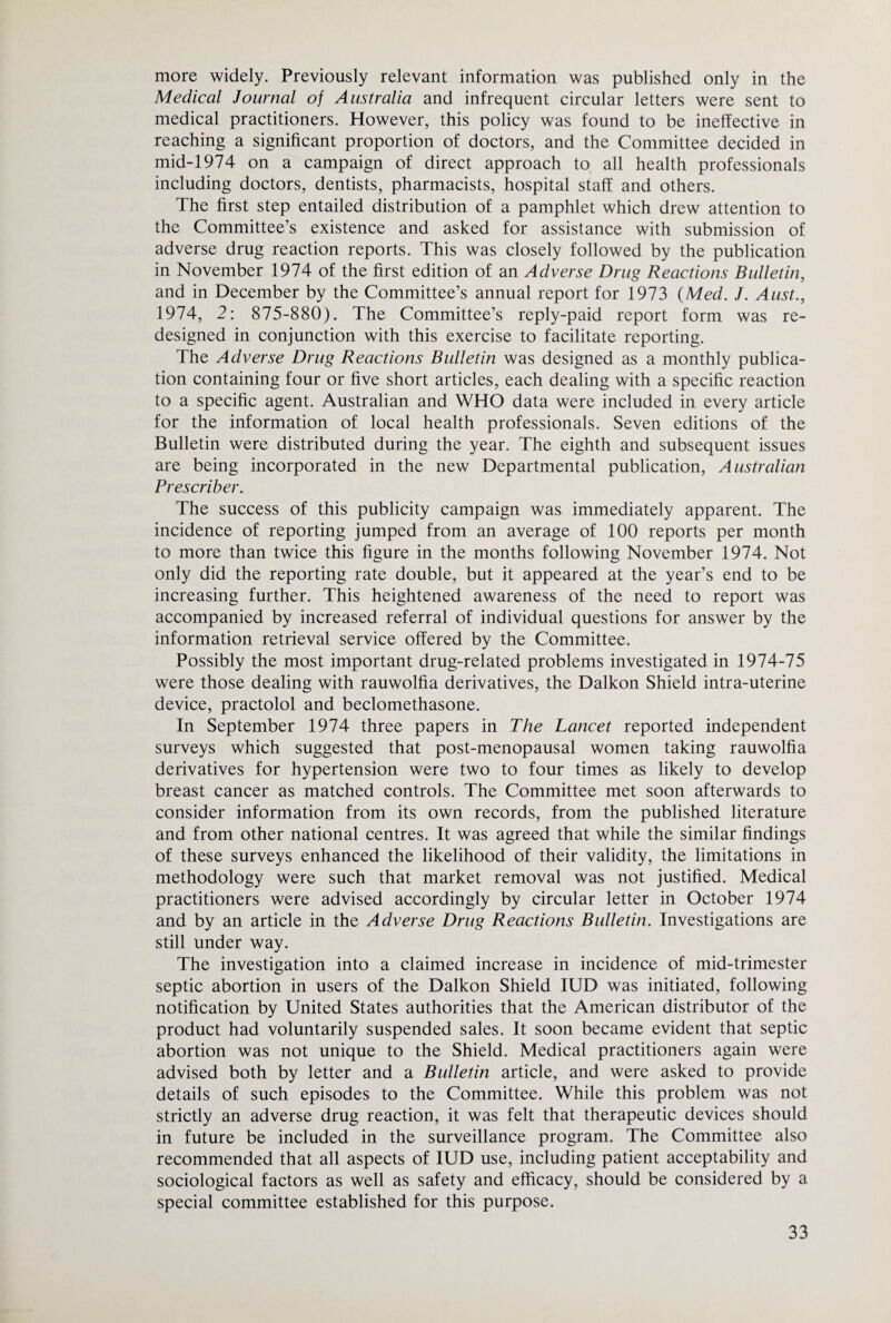 more widely. Previously relevant information was published only in the Medical Journal of Australia and infrequent circular letters were sent to medical practitioners. However, this policy was found to be ineffective in reaching a significant proportion of doctors, and the Committee decided in mid-1974 on a campaign of direct approach to all health professionals including doctors, dentists, pharmacists, hospital staff and others. The first step entailed distribution of a pamphlet which drew attention to the Committee’s existence and asked for assistance with submission of adverse drug reaction reports. This was closely followed by the publication in November 1974 of the first edition of an Adverse Drug Reactions Bulletin, and in December by the Committee’s annual report for 1973 {Med. J. Aust., 1974, 2: 875-880). The Committee’s reply-paid report form was re¬ designed in conjunction with this exercise to facilitate reporting. The Adverse Drug Reactions Bulletin was designed as a monthly publica¬ tion containing four or five short articles, each dealing with a specific reaction to a specific agent. Australian and WHO data were included in every article for the information of local health professionals. Seven editions of the Bulletin were distributed during the year. The eighth and subsequent issues are being incorporated in the new Departmental publication, Australian Prescribe!'. The success of this publicity campaign was immediately apparent. The incidence of reporting jumped from an average of 100 reports per month to more than twice this figure in the months following November 1974. Not only did the reporting rate double, but it appeared at the year’s end to be increasing further. This heightened awareness of the need to report was accompanied by increased referral of individual questions for answer by the information retrieval service offered by the Committee. Possibly the most important drug-related problems investigated in 1974-75 were those dealing with rauwolfia derivatives, the Daikon Shield intra-uterine device, practolol and beclomethasone. In September 1974 three papers in The Lancet reported independent surveys which suggested that post-menopausal women taking rauwolfia derivatives for hypertension were two to four times as likely to develop breast cancer as matched controls. The Committee met soon afterwards to consider information from its own records, from the published literature and from other national centres. It was agreed that while the similar findings of these surveys enhanced the likelihood of their validity, the limitations in methodology were such that market removal was not justified. Medical practitioners were advised accordingly by circular letter in October 1974 and by an article in the Adverse Drug Reactions Bulletin. Investigations are still under way. The investigation into a claimed increase in incidence of mid-trimester septic abortion in users of the Daikon Shield lUD was initiated, following notification by United States authorities that the American distributor of the product had voluntarily suspended sales. It soon became evident that septic abortion was not unique to the Shield. Medical practitioners again were advised both by letter and a Bulletin article, and were asked to provide details of such episodes to the Committee. While this problem was not strictly an adverse drug reaction, it was felt that therapeutic devices should in future be included in the surveillance program. The Committee also recommended that all aspects of lUD use, including patient acceptability and sociological factors as well as safety and efficacy, should be considered by a special committee established for this purpose.