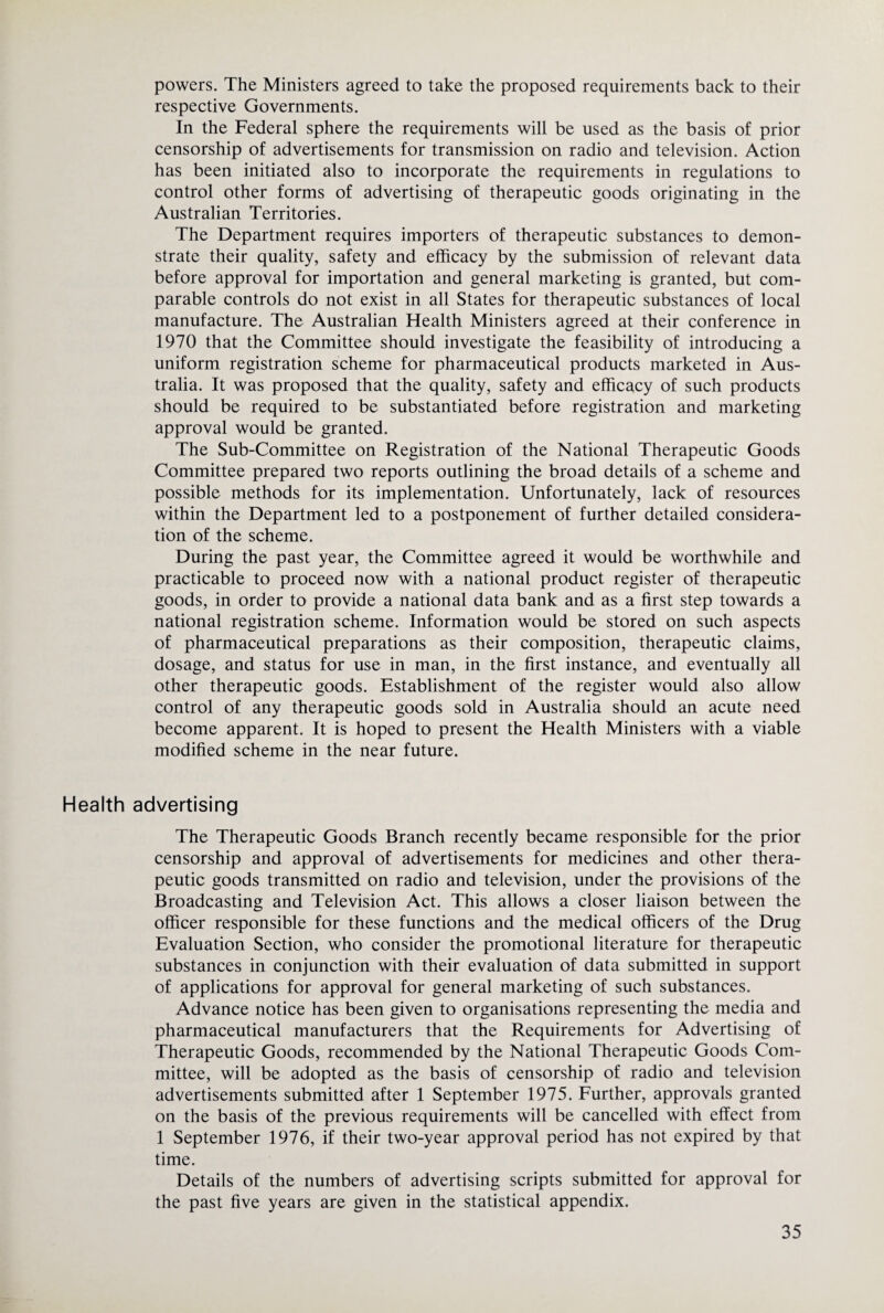 powers. The Ministers agreed to take the proposed requirements back to their respective Governments. In the Federal sphere the requirements will be used as the basis of prior censorship of advertisements for transmission on radio and television. Action has been initiated also to incorporate the requirements in regulations to control other forms of advertising of therapeutic goods originating in the Australian Territories. The Department requires importers of therapeutic substances to demon¬ strate their quality, safety and efficacy by the submission of relevant data before approval for importation and general marketing is granted, but com¬ parable controls do not exist in all States for therapeutic substances of local manufacture. The Australian Health Ministers agreed at their conference in 1970 that the Committee should investigate the feasibility of introducing a uniform registration scheme for pharmaceutical products marketed in Aus¬ tralia. It was proposed that the quality, safety and efficacy of such products should be required to be substantiated before registration and marketing approval would be granted. The Sub-Committee on Registration of the National Therapeutic Goods Committee prepared two reports outlining the broad details of a scheme and possible methods for its implementation. Unfortunately, lack of resources within the Department led to a postponement of further detailed considera¬ tion of the scheme. During the past year, the Committee agreed it would be worthwhile and practicable to proceed now with a national product register of therapeutic goods, in order to provide a national data bank and as a first step towards a national registration scheme. Information would be stored on such aspects of pharmaceutical preparations as their composition, therapeutic claims, dosage, and status for use in man, in the first instance, and eventually all other therapeutic goods. Establishment of the register would also allow control of any therapeutic goods sold in Australia should an acute need become apparent. It is hoped to present the Health Ministers with a viable modified scheme in the near future. Health advertising The Therapeutic Goods Branch recently became responsible for the prior censorship and approval of advertisements for medicines and other thera¬ peutic goods transmitted on radio and television, under the provisions of the Broadcasting and Television Act. This allows a closer liaison between the officer responsible for these functions and the medical officers of the Drug Evaluation Section, who consider the promotional literature for therapeutic substances in conjunction with their evaluation of data submitted in support of applications for approval for general marketing of such substances. Advance notice has been given to organisations representing the media and pharmaceutical manufacturers that the Requirements for Advertising of Therapeutic Goods, recommended by the National Therapeutic Goods Com¬ mittee, will be adopted as the basis of censorship of radio and television advertisements submitted after 1 September 1975. Further, approvals granted on the basis of the previous requirements will be cancelled with effect from 1 September 1976, if their two-year approval period has not expired by that time. Details of the numbers of advertising scripts submitted for approval for the past five years are given in the statistical appendix.