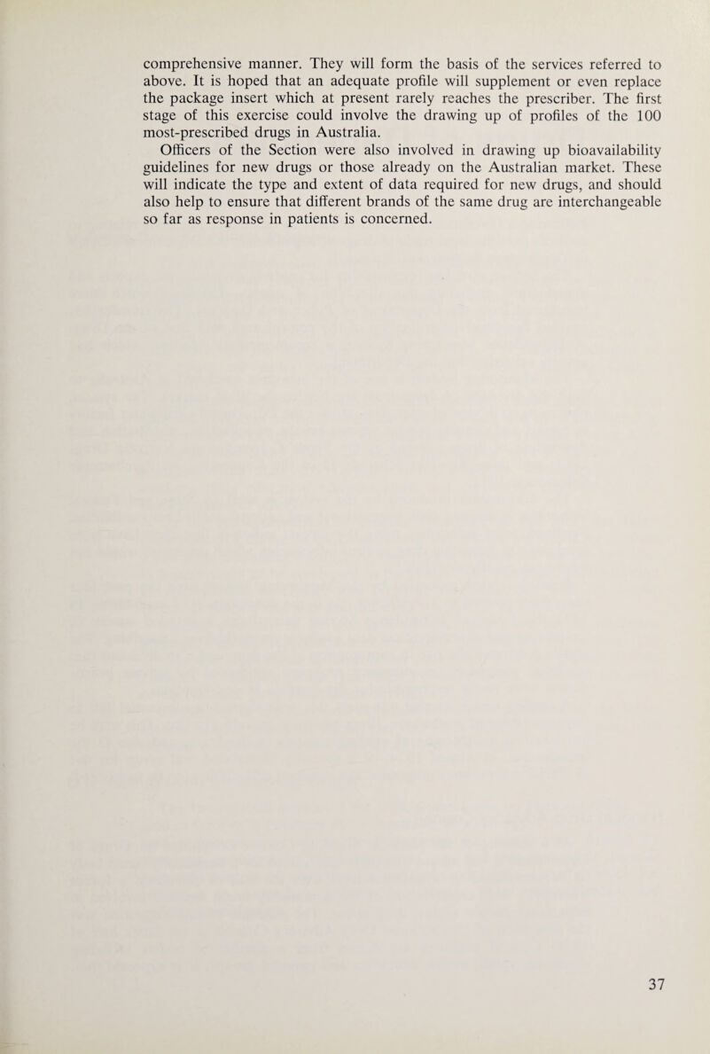 comprehensive manner. They will form the basis of the services referred to above. It is hoped that an adequate profile will supplement or even replace the package insert which at present rarely reaehes the prescriber. The first stage of this exercise could involve the drawing up of profiles of the 100 most-prescribed drugs in Australia. Officers of the Section were also involved in drawing up bioavailability guidelines for new drugs or those already on the Australian market. These will indicate the type and extent of data required for new drugs, and should also help to ensure that different brands of the same drug are interchangeable so far as response in patients is concerned.