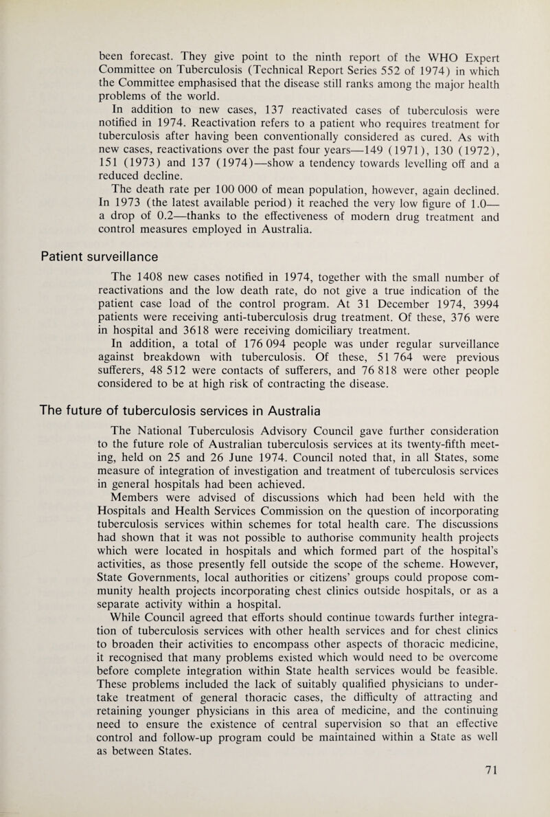 been forecast. They give point to the ninth report of the WHO Expert Committee on Tuberculosis (Technical Report Series 552 of 1974) in which the Committee emphasised that the disease still ranks among the major health problems of the world. In addition to new cases, 137 reactivated cases of tuberculosis were notified in 1974. Reactivation refers to a patient who requires treatment for tuberculosis after having been conventionally considered as cured. As with new cases, reactivations over the past four years—149 (1971), 130 (1972), 151 (1973) and 137 (1974)—show a tendency towards levelling off and a reduced decline. The death rate per 100 000 of mean population, however, again declined. In 1973 (the latest available period) it reached the very low figure of 1.0— a drop of 0.2—thanks to the effectiveness of modern drug treatment and control measures employed in Australia. Patient surveillance The 1408 new cases notified in 1974, together with the small number of reactivations and the low death rate, do not give a true indication of the patient case load of the control program. At 31 December 1974, 3994 patients were receiving anti-tuberculosis drug treatment. Of these, 376 were in hospital and 3618 were receiving domiciliary treatment. In addition, a total of 176 094 people was under regular surveillance against breakdown with tuberculosis. Of these, 51 764 were previous sufferers, 48 512 were contacts of sufferers, and 76 818 were other people considered to be at high risk of contracting the disease. The future of tuberculosis services in Australia The National Tuberculosis Advisory Council gave further consideration to the future role of Australian tuberculosis services at its twenty-fifth meet¬ ing, held on 25 and 26 June 1974. Council noted that, in all States, some measure of integration of investigation and treatment of tuberculosis services in general hospitals had been achieved. Members were advised of discussions which had been held with the Hospitals and Health Services Commission on the question of incorporating tuberculosis services within schemes for total health care. The discussions had shown that it was not possible to authorise community health projects which were located in hospitals and which formed part of the hospital’s activities, as those presently fell outside the scope of the scheme. However, State Governments, local authorities or citizens’ groups could propose com¬ munity health projects incorporating chest clinics outside hospitals, or as a separate activity within a hospital. While Council agreed that efforts should continue towards further integra¬ tion of tuberculosis services with other health services and for chest clinics to broaden their activities to encompass other aspects of thoracic medicine, it recognised that many problems existed which would need to be overcome before complete integration within State health services would be feasible. These problems included the lack of suitably qualified physicians to under¬ take treatment of general thoracic cases, the difficulty of attracting and retaining younger physicians in this area of medicine, and the continuing need to ensure the existence of central supervision so that an effective control and follow-up program could be maintained within a State as well as between States.