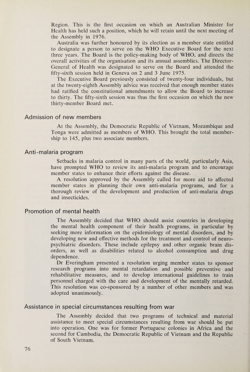 Region. This is the first occasion on which an Australian Minister for Health has held such a position, which he will retain until the next meeting of the Assembly in 1976. Australia was further honoured by its election as a member state entitled to designate a person to serve on the WHO Executive Board for the next three years. The Board is the policy-making body of WHO, and directs the overall activities of the organisation and its annual assemblies. The Director- General of Health was designated to serve on the Board and attended the fifty-sixth session held in Geneva on 2 and 3 June 1975. The Executive Board previously consisted of twenty-four individuals, but at the twenty-eighth Assembly advice was received that enough member states had ratified the constitutional amendments to allow the Board to increase to thirty. The fifty-sixth session was thus the first occasion on which the new thirty-member Board met. Admission of new members At the Assembly, the Democratic Republic of Vietnam, Mozambique and Tonga were admitted as members of WHO. This brought the total member¬ ship to 145, plus two associate members. Anti-malaria program Setbacks in malaria control in many parts of the world, particularly Asia, have prompted WHO to review its anti-malaria program and to encourage member states to enhance their efforts against the disease. A resolution approved by the Assembly called for more aid to affected member states in planning their own anti-malaria programs, and for a thorough review of the development and production of anti-malaria drugs and insecticides. Promotion of mental health The Assembly decided that WHO should assist countries in developing the mental health component of their health programs, in particular by seeking more information on the epidemiology of mental disorders, and by developing new and effective methods for the treatment and control of neuro¬ psychiatric disorders. These include epilepsy and other organic brain dis¬ orders, as well as disabilities related to alcohol consumption and drug dependence. Dr Everingham presented a resolution urging member states to sponsor research programs into mental retardation and possible preventive and rehabilitative measures, and to develop international guidelines to train personnel charged with the care and development of the mentally retarded. This resolution was co-sponsored by a number of other members and was adopted unanimously. Assistance in special circumstances resulting from war The Assembly decided that two programs of technical and material assistance to meet special circumstances resulting from war should be put into operation. One was for former Portuguese colonies in Africa and the second for Cambodia, the Democratic Republic of Vietnam and the Republic of South Vietnam.