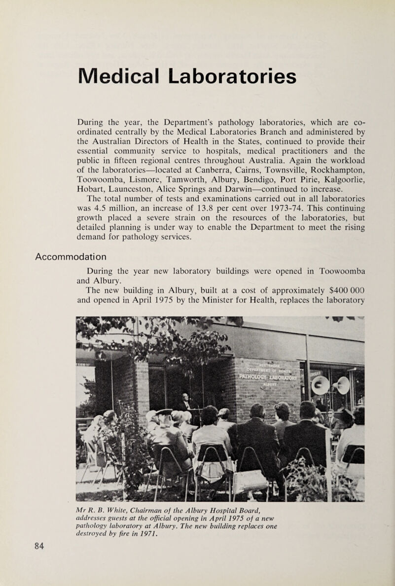Medical Laboratories During the year, the Department’s pathology laboratories, which are co¬ ordinated centrally by the Medical Laboratories Branch and administered by the Australian Directors of Health in the States, continued to provide their essential community service to hospitals, medical practitioners and the public in fifteen regional centres throughout Australia. Again the workload of the laboratories—located at Canberra, Cairns, Townsville, Rockhampton, Toowoomba, Lismore, Tamworth, Albury, Bendigo, Port Pirie, Kalgoorlie, Hobart, Launceston, Alice Springs and Darwin—continued to increase. The total number of tests and examinations carried out in all laboratories was 4.5 million, an increase of 13.8 per cent over 1973-74. This continuing growth placed a severe strain on the resources of the laboratories, but detailed planning is under way to enable the Department to meet the rising demand for pathology services. Accommodation During the year new laboratory buildings were opened in Toowoomba and Albury. The new building in Albury, built at a cost of approximately $400 000 and opened in April 1975 by the Minister for Health, replaces the laboratory Mr R. B. White, Chairman of the Albury Hospital Board, addresses guests at the official opening in April 1975 of a new pathology laboratory at Albury. The new building replaces one destroyed by fire in 1971.