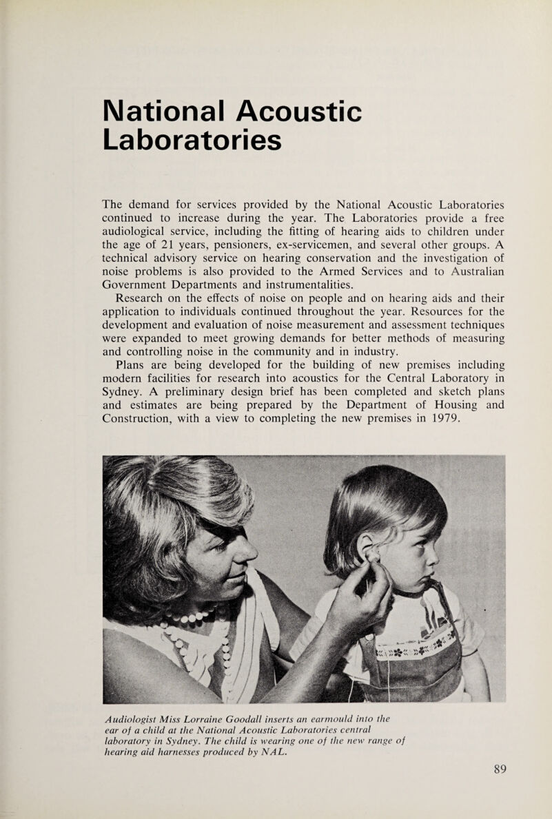 National Acoustic Laboratories The demand for services provided by the National Acoustic Laboratories continued to increase during the year. The Laboratories provide a free audiological service, including the fitting of hearing aids to children under the age of 21 years, pensioners, ex-servicemen, and several other groups. A technical advisory service on hearing conservation and the investigation of noise problems is also provided to the Armed Services and to Australian Government Departments and instrumentalities. Research on the effects of noise on people and on hearing aids and their application to individuals continued throughout the year. Resources for the development and evaluation of noise measurement and assessment techniques were expanded to meet growing demands for better methods of measuring and controlling noise in the community and in industry. Plans are being developed for the building of new premises including modern facilities for research into acoustics for the Central Laboratory in Sydney. A preliminary design brief has been completed and sketch plans and estimates are being prepared by the Department of Housing and Construction, with a view to completing the new premises in 1979. Audiologist Miss Lorraine Goodall inserts an ear mould into the ear of a child at the National Acoustic Laboratories central laboratory in Sydney. The child is wearing one of the new range of hearing aid harnesses produced by NAL.