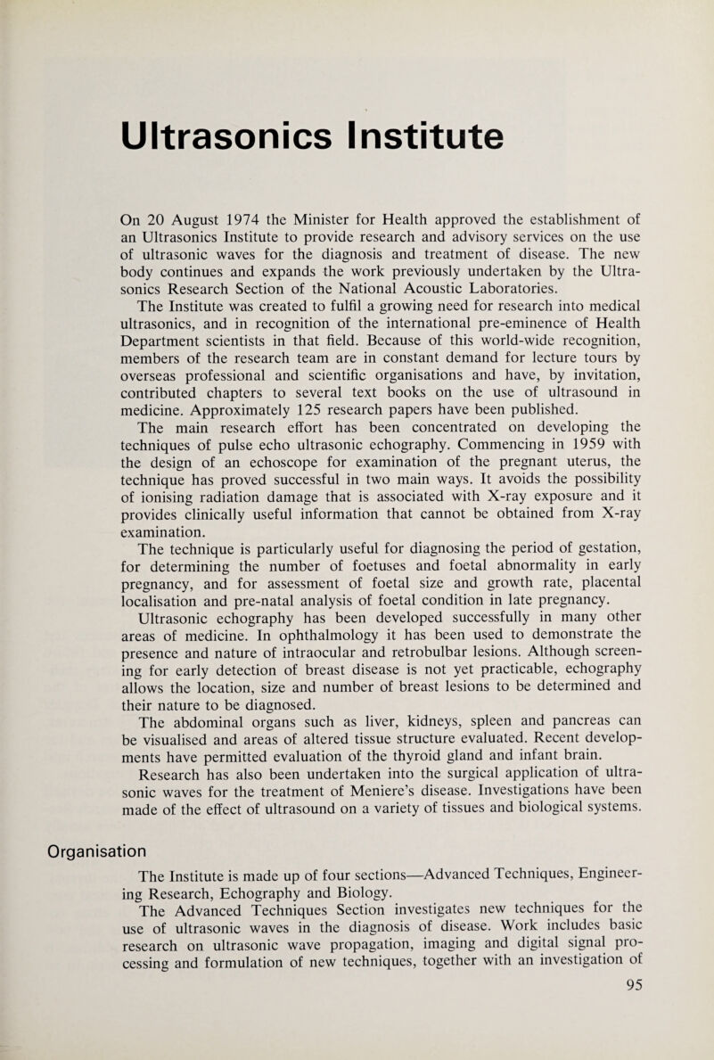 Ultrasonics Institute On 20 August 1974 the Minister for Health approved the establishment of an Ultrasonics Institute to provide research and advisory services on the use of ultrasonic waves for the diagnosis and treatment of disease. The new body continues and expands the work previously undertaken by the Ultra¬ sonics Research Section of the National Acoustic Laboratories. The Institute was created to fulfil a growing need for research into medical ultrasonics, and in recognition of the international pre-eminence of Health Department scientists in that field. Because of this world-wide recognition, members of the research team are in constant demand for lecture tours by overseas professional and scientific organisations and have, by invitation, contributed chapters to several text books on the use of ultrasound in medicine. Approximately 125 research papers have been published. The main research effort has been concentrated on developing the techniques of pulse echo ultrasonic echography. Commencing in 1959 with the design of an echoscope for examination of the pregnant uterus, the technique has proved successful in two main ways. It avoids the possibility of ionising radiation damage that is associated with X-ray exposure and it provides clinically useful information that cannot be obtained from X-ray examination. The technique is particularly useful for diagnosing the period of gestation, for determining the number of foetuses and foetal abnormality in early pregnancy, and for assessment of foetal size and growth rate, placental localisation and pre-natal analysis of foetal condition in late pregnancy. Ultrasonic echography has been developed successfully in many other areas of medicine. In ophthalmology it has been used to demonstrate the presence and nature of intraocular and retrobulbar lesions. Although screen¬ ing for early detection of breast disease is not yet practicable, echography allows the location, size and number of breast lesions to be determined and their nature to be diagnosed. The abdominal organs such as liver, kidneys, spleen and pancreas can be visualised and areas of altered tissue structure evaluated. Recent develop¬ ments have permitted evaluation of the thyroid gland and infant brain. Research has also been undertaken into the surgical application of ultra¬ sonic waves for the treatment of Meniere’s disease. Investigations have been made of the effect of ultrasound on a variety of tissues and biological systems. Organisation The Institute is made up of four sections—Advanced Techniques, Engineer¬ ing Research, Echography and Biology. The Advanced Techniques Section investigates new techniques for the use of ultrasonic waves in the diagnosis of disease. Work includes basic research on ultrasonic wave propagation, imaging and digital signal pro¬ cessing and formulation of new techniques, together with an investigation of