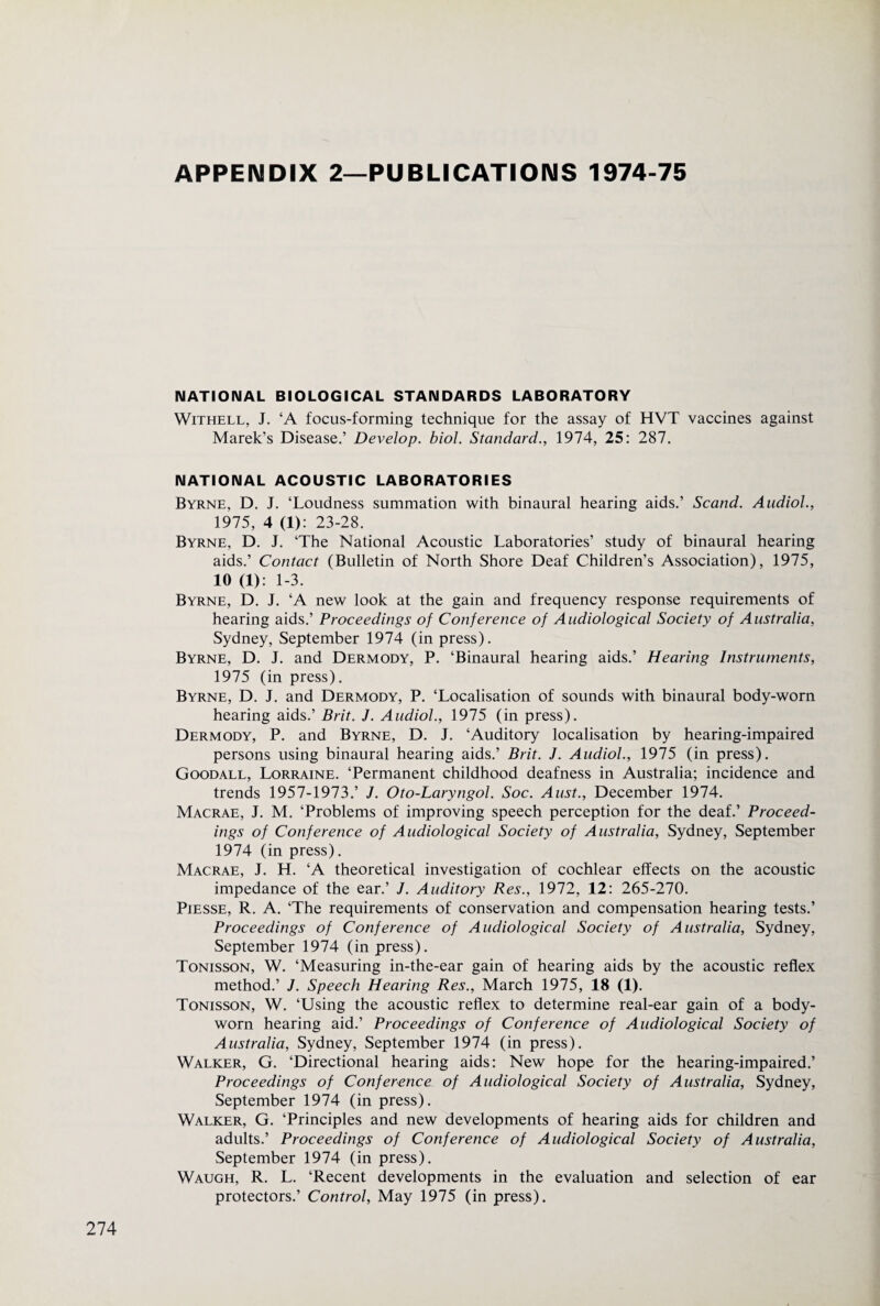 APPENDIX 2—PUBLICATIONS 1974-75 NATIONAL BIOLOGICAL STANDARDS LABORATORY WiTHELL, J. ‘A focus-forming technique for the assay of HVT vaccines against Marek’s Disease.’ Develop, biol. Standard., 1974, 25: 287. NATIONAL ACOUSTIC LABORATORIES Byrne, D. J. ‘Loudness summation with binaural hearing aids.’ Scand. Audiol., 1975, 4 (1): 23-28. Byrne, D. J. ‘The National Acoustic Laboratories’ study of binaural hearing aids.’ Contact (Bulletin of North Shore Deaf Children’s Association), 1975, 10 (1). 1-3. Byrne, D. J. ‘A new look at the gain and frequency response requirements of hearing aids.’ Proceedings of Conference of Audiological Society of Australia, Sydney, September 1974 (in press). Byrne, D. J. and Dermody, P. ‘Binaural hearing aids.’ Hearing Instruments, 1975 (in press). Byrne, D. J. and Dermody, P. ‘Localisation of sounds with binaural body-worn hearing aids.’ Brit. J. Audiol., 1975 (in press). Dermody, P. and Byrne, D. J. ‘Auditory localisation by hearing-impaired persons using binaural hearing aids.’ Brit. J. Audiol., 1975 (in press). Goodall, Lorraine. ‘Permanent childhood deafness in Australia; incidence and trends 1957-1973.’ J. Oto-Laryngol. Soc. Aust., December 1974. Macrae, J. M. ‘Problems of improving speech perception for the deaf.’ Proceed¬ ings of Conference of Audiological Society of Australia, Sydney, September 1974 (in press). Macrae, J. H. ‘A theoretical investigation of cochlear effects on the acoustic impedance of the ear.’ J. Auditory Res., 1972, 12: 265-270. PiESSE, R. A. ‘The requirements of conservation and compensation hearing tests.’ Proceedings of Conference of Audiological Society of Australia, Sydney, September 1974 (in press). Tonisson, W. ‘Measuring in-the-ear gain of hearing aids by the acoustic reflex method.’ J. Speech Hearing Res., March 1975, 18 (1). Tonisson, W. ‘Using the acoustic reflex to determine real-ear gain of a body- worn hearing aid.’ Proceedings of Conference of Audiological Society of Australia, Sydney, September 1974 (in press). Walker, G. ‘Directional hearing aids: New hope for the hearing-impaired.’ Proceedings of Conference of Audiological Society of Australia, Sydney, September 1974 (in press). Walker, G. ‘Principles and new developments of hearing aids for children and adults.’ Proceedings of Conference of Audiological Society of Australia, September 1974 (in press). Waugh, R. L. ‘Recent developments in the evaluation and selection of ear protectors.’ Control, May 1975 (in press).