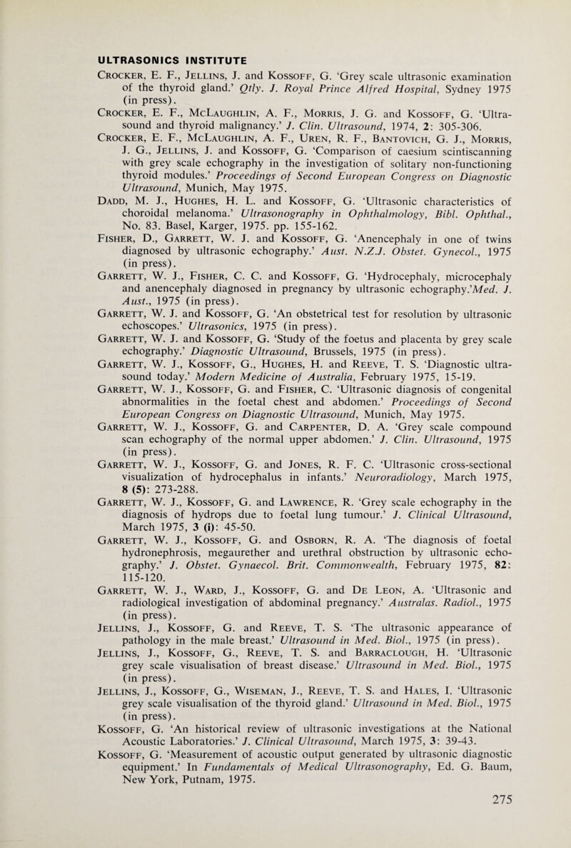 ULTRASONICS INSTITUTE Crocker, E. F., Jellins, J. and Kossoff, G. ‘Grey scale ultrasonic examination of the thyroid gland.’ Qtly. J. Royal Prince Alfred Hospital, Sydney 1975 (in press). Crocker, E. F., McLaughlin, A. F., Morris, J. G. and Kossoff, G. ‘Ultra¬ sound and thyroid malignancy.’ J. Clin. Ultrasound, 1974, 2: 305-306. Crocker, E. F., McLaughlin, A. F., Uren, R. F., Bantovich, G. J., Morris, J. G., Jellins, J. and Kossoff, G. ‘Comparison of caesium scintiscanning with grey scale echography in the investigation of solitary non-functioning thyroid modules.’ Proceedings of Second European Congress on Diagnostic Ultrasound, Munich, May 1975. Dadd, M. J., Hughes, H. L. and Kossoff, G. ‘Ultrasonic characteristics of choroidal melanoma.’ Ultrasonography in Ophthalmology, Bibl. OphthaL, No. 83. Basel, Karger, 1975. pp. 155-162. Fisher, D., Garrett, W. J. and Kossoff, G. ‘Anencephaly in one of twins diagnosed by ultrasonic echography.’ Aiist. N.Z.J. Obstet. Gynecol, 1975 (in press). Garrett, W. J., Fisher, C. C. and Kossoff, G. ‘Hydrocephaly, microcephaly and anencephaly diagnosed in pregnancy by ultrasonic echography.’MeJ. J. Aust., 1975 (in press). Garrett, W. J. and Kossoff, G. ‘An obstetrical test for resolution by ultrasonic echoscopes.’ Ultrasonics, 1975 (in press). Garrett, W. J. and Kossoff, G. ‘Study of the foetus and placenta by grey scale echography.’ Diagnostic Ultrasound, Brussels, 1975 (in press). Garrett, W. J., Kossoff, G., Hughes, H. and Reeve, T. S. ‘Diagnostic ultra¬ sound today.’ Modern Medicine of Australia, February 1975, 15-19. Garrett, W. J., Kossoff, G. and Fisher, C. ‘Ultrasonic diagnosis of congenital abnormalities in the foetal chest and abdomen.’ Proceedings of Second European Congress on Diagnostic Ultrasound, Munich, May 1975. Garrett, W. J., Kossoff, G. and Carpenter, D. A. ‘Grey scale compound scan echography of the normal upper abdomen.’ J. Clin. Ultrasound, 1975 (in press). Garrett, W. J., Kossoff, G. and Jones, R. F. C. ‘Ultrasonic cross-sectional visualization of hydrocephalus in infants.’ Neuroradiology, March 1975, 8 (5): 273-288. Garrett, W. J., Kossoff, G. and Lawrence, R. ‘Grey scale echography in the diagnosis of hydrops due to foetal lung tumour.’ J. Clinical Ultrasound, March 1975, 3 (i): 45-50. Garrett, W. J., Kossoff, G. and Osborn, R. A. ‘The diagnosis of foetal hydronephrosis, megaurether and urethral obstruction by ultrasonic echo¬ graphy.’ J. Obstet. Gynaecol. Brit. Commonwealth, February 1975, 82: 115-120. Garrett, W. J., Ward, J., Kossoff, G. and De Leon, A. ‘Ultrasonic and radiological investigation of abdominal pregnancy.’ Australas. Radiol., 1975 (in press). Jellins, J., Kossoff, G. and Reeve, T. S. ‘The ultrasonic appearance of pathology in the male breast.’ Ultrasound in Med. Biol, 1975 (in press). Jellins, J., Kossoff, G., Reeve, T. S. and Barraclough, H. ‘Ultrasonic grey scale visualisation of breast disease.’ Ultrasound in Med. Biol, 1975 (in press). Jellins, J., Kossoff, G., Wiseman, J., Reeve, T. S. and Hales, I. ‘Ultrasonic grey scale visualisation of the thyroid gland.’ Ultrasound in Med. Biol., 1975 (in press). Kossoff, G. ‘An historical review of ultrasonic investigations at the National Acoustic Laboratories.’ J. Clinical Ultrasound, March 1975, 3: 39-43. Kossoff, G. ‘Measurement of acoustic output generated by ultrasonic diagnostic equipment.’ In Fundamentals of Medical Ultrasonography, Ed. G. Baum, New York, Putnam, 1975.