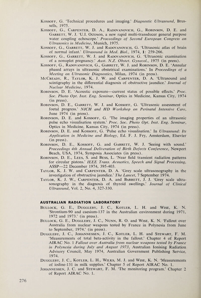 Kossoff, G. ‘Technical procedures and imaging.’ Diagnostic Ultrasound, Brus- sells, 1975. Kossoff, G., Carpenter, D. A., Radovanovich, G., Robinson, D. E. and Garrett, W. J. ‘U.I. Octoson, a new rapid multi-transducer general purpose water coupling echoscope.’ Proceedings of Second European Congress on Ultrasonics in Medicine, Munich, 1975. Kossoff, G., Garrett, W. J. and Radovanovich, G. ‘Ultrasonic atlas of brain of normal infant.’ Ultrasound in Med. Biol., 1974, 1: 259-266. Kossoff, G., Garrett, W. J. and Radovanovich, G. ‘Ultrasonic examination of a nonuplet pregnancy.’ Aust. N.Z. Obstet. Gynecol., 1975 (in press). Kossoff, G., Radovanovich, G., Garrett, W. J. and Robinson, D. E. ‘Annular phased arrays in ultrasonic obstetrical examinations.’ In Proceedings of a Meeting on Ultrasonic Diagnostics, Milan, 1974 (in press). McCready, R., Taylor, K. J. W. and Carpenter, D. A. ‘Ultrasound and scintigraphy in the differential diagnosis of obstructive jaundice.’ Journal of Nuclear Medicine, 1974. Robinson, D. E. ‘Acoustic exposure—current status of possible effects.’ Proc. Soc. Photo Opt. Inst. Eng. Seminar, Optics in Medicine, Kansas City, 1974 (in press). Robinson, D. E., Garrett, W. J. and Kossoff, G. ‘Ultrasonic assessment of foetal progress.’ NICH and HD Workshop on Perinatal Intensive Care, June 1974 (in press). Robinson, D. E. and Kossoff, G. ‘The imaging properties of an ultrasonic pulse echo visualisation system.’ Proc. Soc. Photo Opt. Inst. Eng. Seminar, Optics in Medicine, Kansas City, 1974 (in press). Robinson, D. E. and Kossoff, G. ‘Pulse echo visualisation.’ In Ultrasound: Its Application in Medicine and Biology, Ed. F. J. Fry, Amsterdam, Elsevier (in press). Robinson, D. E., Kossoff, G. and Garrett, W. J. ‘Seeing with sound.’ Proceedings 4th Annual Deliveration of Birth Defects Conference, Newport Beach, USA, 1974, Symposia Associates (in press). Robinson, D. E., Lees, S. and Bess, L. ‘Near field transient radiation patterns for circular pistons.’ IEEE Trans. Acoustics, Speech and Signal Processing, ASSP—22 December 1974, 395-403. Taylor, K. J. W. and Carpenter, D. A. ‘Grey scale ultrasonography in the investigation of obstructive jaundice.’ The Lancet, 1 September 1974. Taylor, K. J. W., Carpenter, D. A. and Barrett, J. J. ‘Grey scale ultra¬ sonography in the diagnosis of thyroid swellings.’ Journal of Clinical Ultrasound, Vol. 2, No. 4, 327-330. AUSTRALIAN RADIATION LABORATORY Bullock, G. E., Duggleby, J. C., Kotler, L. H. and Wise, K. N. ‘Strontium-90 and caesium-137 in the Australian environment during 1971, 1972 and 1973.’ (in press). Bullock, G. E., Duggleby, J. C., Nunn, R. O. and Wise, K. N. ‘Fallout over Australia from nuclear weapons tested by France in Polynesia from June to September, 1974.’ (in press). Duggleby, J. C., Johannessen, J. C., Kotler, L. H. and Stewart, F. M. ‘Measurements of total beta-activity in the fallout.’ Chapter 4 of Report AIR AC No. 1 Fallout over Australia from nuclear weapons tested by France in Polynesia during July and August 1973, Australian Ionising Radiation Advisory Council, May 1974, Australian Government Publishing Service, 1974. Duggleby, J. C., Kotler, L. H., Wilks, M. J. and Wise, K. N. ‘Measurements of iodine-131 in milk supplies.’ Chapter 5 of Report AIR AC No. 1. Johannessen, J. C. and Stewart, F. M. ‘The monitoring program.’ Chapter 2 of Report AIRAC No. 1.