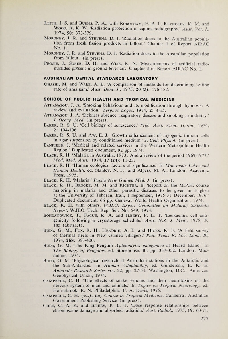 Leith, L S. and Burns, P. A., with Robotham, F. P. J., Reynolds, K. M. and Wood, A. K. W. ‘Radiation protection in equine radiography.’ Aiist. Vet. J., 1974, 50: 373-379. Moroney, j. R. and Stevens, D. J. ‘Radiation doses to the Australian popula¬ tion from fresh fission products in fallout.’ Chapter 1 of Report AIRAC No. 1. Moroney, J. R. and Stevens, D. J. ‘Radiation doses to the Australian population from fallout.’ (in press). Peggie, J., Sofer, D. H. and Wise, K. N. ‘Measurements of artificial radio¬ nuclides present in ground-level air.’ Chapter 3 of Report AIRAC No. 1. AUSTRALIAN DENTAL STANDARDS LABORATORY Ohashi, M. and Ware, A. L. ‘A comparison of methods for determining setting rate of amalgam.’ Aust. Dent. /., 1975, 20 (3): 176-182. SCHOOL OF PUBLIC HEALTH AND TROPICAL MEDICINE Athanasou, j. a. ‘Smoking behaviour and its modification through hypnosis: A review and evaluation.’ Terpnos Logos, 1974, 2: 4-15. Athanasou, J. A. ‘Sickness absence, respiratory disease and smoking in industry.’ J. Occiip. Med. (in press). Baker, R. S. U. ‘Cell biology of senescence.’ Proc. Aust. Assoc. Geron., 1974, 2: 104-106. Baker, R. S. U. and Aw, E. J. ‘Growth enhancement of myogenic tumour cells in agar suspension by conditioned medium.’ J. Cell. Physiol, (in press). Banfield, j. ‘Medical and related services in the Western Metropolitan Health Region.’ Duplicated document, 92 pp, 1974. Black, R. H. ‘Malaria in Australia, 1973: And a review of the period 1969-1973.’ Mod. Med. Aust., 1974, 17 (24): 11-23. Black, R. H. ‘Human ecological factors of significance.’ In Man-made Lakes and Human Health, ed. Stanley, N. F., and Alpers, M. A., London: Academic Press, 1975. Black, R. H. ‘Malaria.’ Papua New Guinea Med. J. (in press). Black, R. H., Brooke, M. M. and Richter, B. ‘Report on the M.P.H. course majoring in malaria and other parasitic diseases to be given in English at the University of Teheran, Iran, 1 September, 1975-31 December, 1976.’ Duplicated document, 66 pp. Geneva: World Health Organization, 1974. Black, R. H. with others. W.H.O. Expert Committee on Malaria; Sixteenth Report, W.H.O. Tech. Rep. Ser. No. 549, 1974. Bohdanowicz, T., Fague, R. A. and Ilbery, P. L. T. ‘Leukaemia cell anti¬ genicity following a cryostorage schedule.’ Aust. N.Z. J. Med., 1975, 5: 185 (abstract). Budd, G. M., Fox, R. H., Hendrie, A. L. and Hicks, K. E. ‘A field survey of thermal stress in New Guinea villagers.’ Phil. Trans R. Soc. Loud. B., 1974, 268: 393-400. Budd, G. M. ‘The King Penguin Aptenodytes patagonica at Heard Island.’ In The Biology of Penguins, ed. Stonehouse, B., pp. 337-352. London: Mac¬ millan, 1974. Budd, G. M. ‘Physiological research at Australian stations in the Antarctic and the Sub-Antarctic.’ In Human Adaptability, ed. Gunderson, E. K. E. Antarctic Research Series vol. 22, pp. 27-54. Washington, D.C.: American Geophysical Union, 1974. Campbell, C. H. ‘The effects of snake venoms and their neurotoxins on the nervous system of man and animals.’ In Topics on Tropical Neurology, ed. Hornabrook, R. N. Philadelphia: F. A. Davis, 1975. Campbell, C. H. (ed.). Lay Course in Tropical Medicine. Canberra: Australian Government Publishing Service (in press). Chee, C. a. K. and Ilbery, P. L. T. ‘Dose response relationships between chromosome damage and absorbed radiation.’ Aust. Radiol., 1975, 19: 60-71.