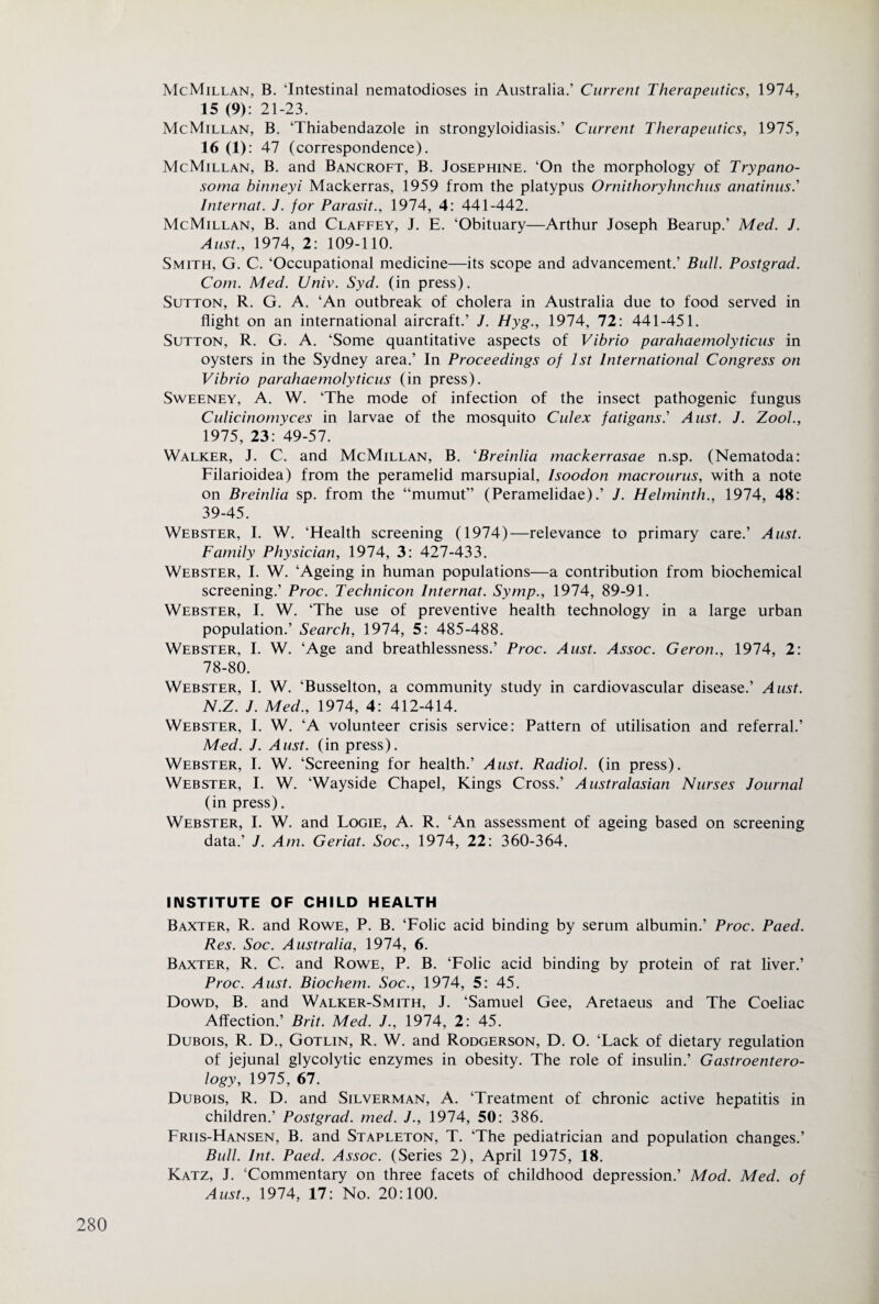 McMillan, B. ‘Intestinal nematodioses in Australia.’ Current Therapeutics, 1974, 15 (9): 21-23. McMillan, B. ‘Thiabendazole in strongyloidiasis.’ Current Therapeutics, 1975, 16 (1): 47 (correspondence). McMillan, B. and Bancroft, B. Josephine. ‘On the morphology of Trypano¬ soma binneyi Mackerras, 1959 from the platypus Ornithoryhnchus anatinus.’ Internat. J. for Parasit., 1974, 4: 441-442. McMillan, B. and Claffey, J. E. ‘Obituary—Arthur Joseph Bearup.’ Med. J. Aust., 1974, 2: 109-110. Smith, G. C. ‘Occupational medicine—its scope and advancement.’ Bull. Postgrad. Com. Med. Univ. Syd. (in press). Sutton, R. G. A. ‘An outbreak of cholera in Australia due to food served in flight on an international aircraft.’ J. Hyg., 1974, 72: 441-451. Sutton, R. G. A. ‘Some quantitative aspects of Vibrio parahaemolyticus in oysters in the Sydney area.’ In Proceedings of 1st International Congress on Vibrio parahaemolyticus (in press). Sweeney, A. W. ‘The mode of infection of the insect pathogenic fungus Culicinomyces in larvae of the mosquito Culex fatigansl Aust. J. Zool., 1975, 23: 49-57. Walker, J. C. and McMillan, B. 'Breinlia mackerrasae n.sp. (Nematoda: Filarioidea) from the peramelid marsupial, Isoodon rnacrourus, with a note on Breinlia sp. from the “mumut” (Peramelidae).’ J. Helminth., 1974, 48: 39-45. Webster, I. W. ‘Health screening (1974)—relevance to primary care.’ Aust. Family Physician, 1974, 3: 427-433. Webster, I. W. ‘Ageing in human populations—a contribution from biochemical screening.’ Proc. Technicon Internat. Symp., 1974, 89-91. Webster, I. W. ‘The use of preventive health technology in a large urban population.’ Search, 1974, 5: 485-488. Webster, I. W. ‘Age and breathlessness.’ Proc. Aust. Assoc. Geron., 1974, 2: 78-80. Webster, I. W. ‘Busselton, a community study in cardiovascular disease.’ Aust. N.Z. J. Med., 1974, 4: 412-414. Webster, I. W. ‘A volunteer crisis service: Pattern of utilisation and referral.’ Med. J. Aust. (in press). Webster, I. W. ‘Screening for health.’ Aust. Radiol, (in press). Webster, I. W. ‘Wayside Chapel, Kings Cross.’ Australasian Nurses Journal (in press). Webster, I. W. and Logie, A. R. ‘An assessment of ageing based on screening data.’ J. Am. Geriat. Soc., 1974, 22: 360-364. INSTITUTE OF CHILD HEALTH Baxter, R. and Rowe, P. B. ‘Folic acid binding by serum albumin.’ Proc. Paed. Res. Soc. Australia, 1974, 6. Baxter, R. C. and Rowe, P. B. ‘Folic acid binding by protein of rat liver.’ Proc. Aust. Biochem. Soc., 1974, 5: 45. Dowd, B. and Walker-Smith, J. ‘Samuel Gee, Aretaeus and The Coeliac Affection.’ Brit. Med. J., 1974, 2: 45. Dubois, R. D., Gotlin, R. W. and Rodgerson, D. O. ‘Lack of dietary regulation of jejunal glycolytic enzymes in obesity. The role of insulin.’ Gastroentero¬ logy, 1975, 67. Dubois, R. D. and Silverman, A. ‘Treatment of chronic active hepatitis in children.’ Postgrad, med. J., 1974, 50: 386. Friis-Hansen, B. and Stapleton, T. ‘The pediatrician and population changes.’ Bull. Int. Paed. Assoc. (Series 2), April 1975, 18. Katz, J. ‘Commentary on three facets of childhood depression.’ Mod. Med. of Aust., 1974, 17: No. 20:100.