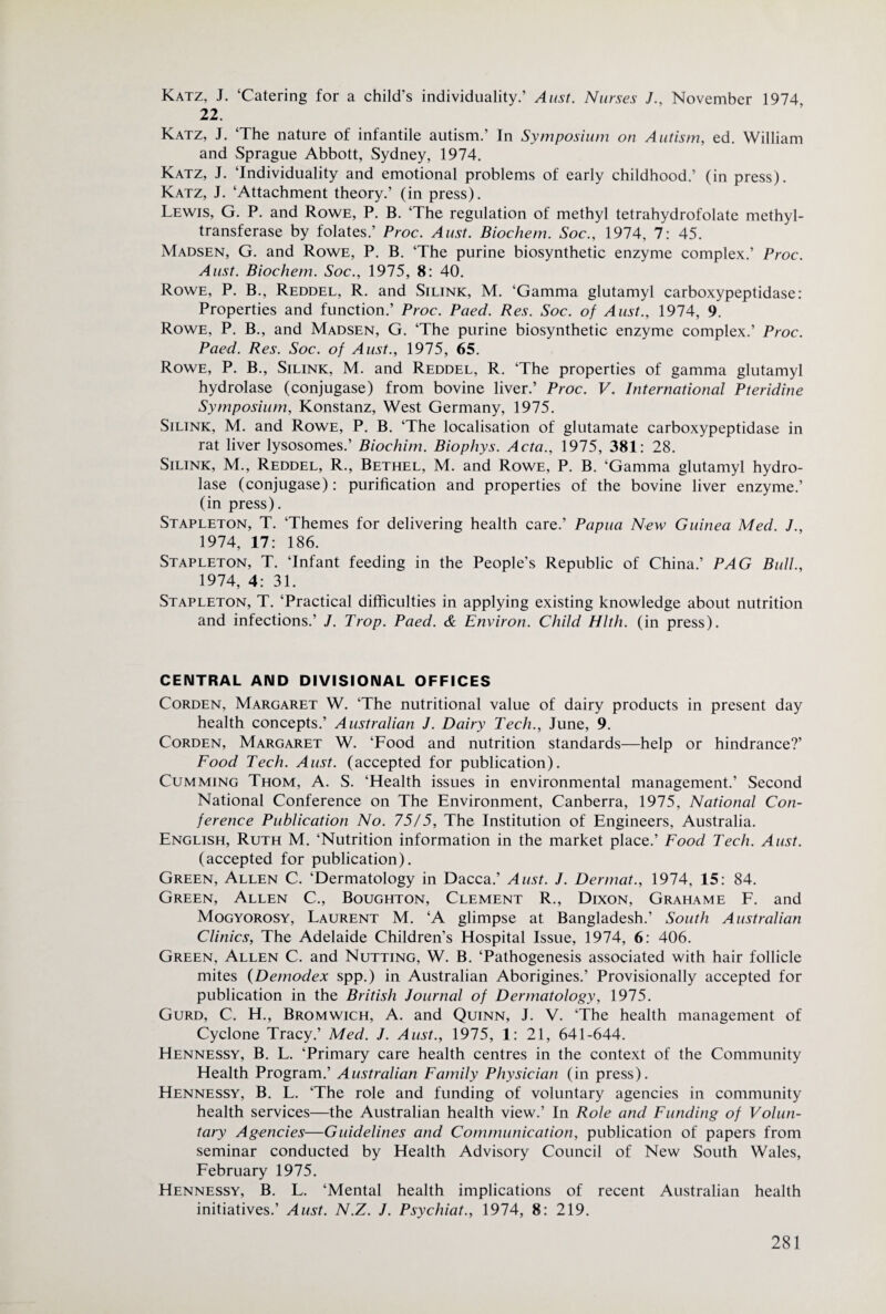 Katz, J. ‘Catering for a child’s individuality.’ Aust. Nurses J., November 1974 22. Katz, J. ‘The nature of infantile autism.’ In Symposium on Autism, ed. William and Sprague Abbott, Sydney, 1974. Katz, J. ‘Individuality and emotional problems of early childhood.’ (in press). Katz, J. ‘Attachment theory.’ (in press). Lewis, G. P. and Rowe, P. B. ‘The regulation of methyl tetrahydrofolate methyl- transferase by folates.’ Proc. Aust. Biochem. Soc., 1974, 7: 45. Madsen, G. and Rowe, P. B. ‘The purine biosynthetic enzyme complex.’ Proc. Aust. Biochem. Soc., 1975, 8: 40. Rowe, P. B., Reddel, R. and Silink, M. ‘Gamma glutamyl carboxypeptidase: Properties and function.’ Proc. Paed. Res. Soc. of Aust., 1974, 9. Rowe, P. B., and Madsen, G. ‘The purine biosynthetic enzyme complex.’ Proc. Paed. Res. Soc. of Aust., 1975, 65. Rowe, P. B., Silink, M. and Reddel, R. ‘The properties of gamma glutamyl hydrolase (conjugase) from bovine liver.’ Proc. V. International Pteridine Symposium, Konstanz, West Germany, 1975. Silink, M. and Rowe, P. B. ‘The localisation of glutamate carboxypeptidase in rat liver lysosomes.’ Biochim. Biophys. Acta., 1975, 381: 28. Silink, M., Reddel, R., Bethel, M. and Rowe, P. B. ‘Gamma glutamyl hydro¬ lase (conjugase): purification and properties of the bovine liver enzyme.’ (in press). Stapleton, T. ‘Themes for delivering health care.’ Papua New Guinea Med. J., 1974, 17: 186. Stapleton, T. ‘Infant feeding in the People’s Republic of China.’ PAG Bull., 1974, 4: 31. Stapleton, T. ‘Practical difficulties in applying existing knowledge about nutrition and infections.’ J. Prop. Paed. & Environ. Child Hlth. (in press). CENTRAL AND DIVISIONAL OFFICES CoRDEN, Margaret W. ‘The nutritional value of dairy products in present day health concepts.’ Australian J. Dairy Tech., June, 9. CoRDEN, Margajret W. ‘Food and nutrition standards—help or hindrance?’ Food Tech. Aust. (accepted for publication). CuMMiNG Thom, A. S. ‘Health issues in environmental management.’ Second National Conference on The Environment, Canberra, 1975, National Coti- ference Publication No. 7515, The Institution of Engineers, Australia. English, Ruth M. ‘Nutrition information in the market place.’ Food Tech. Aust. (accepted for publication). Green, Allen C. ‘Dermatology in Dacca.’ Aust. J. Dermat., 1974, 15: 84. Green, Allen C., Boughton, Clement R., Dixon, Grahame F. and Mogyorosy, Laurent M. ‘A glimpse at Bangladesh.’ South Australian Clinics, The Adelaide Children’s Hospital Issue, 1974, 6: 406. Green, Allen C. and Nutting, W. B. ‘Pathogenesis associated with hair follicle mites {Demodex spp.) in Australian Aborigines.’ Provisionally accepted for publication in the British Journal of Dermatology, 1975. Gurd, C. H., Bromwich, A. and Quinn, J. V. ‘The health management of Cyclone Tracy.’ Med. J. Aust., 1975, 1: 21, 641-644. Hennessy, B. L. ‘Primary care health centres in the context of the Community Health Program.’ Australian Family Physician (in press). Hennessy, B. L. ‘The role and funding of voluntary agencies in community health services—the Australian health view.’ In Role and Funding of Volun¬ tary Agencies—Guidelines and Communication, publication of papers from seminar conducted by Health Advisory Council of New South Wales, February 1975. Hennessy, B. L. ‘Mental health implications of recent Australian health initiatives.’ Aust. N.Z. J. Psychiat., 1974, 8: 219.