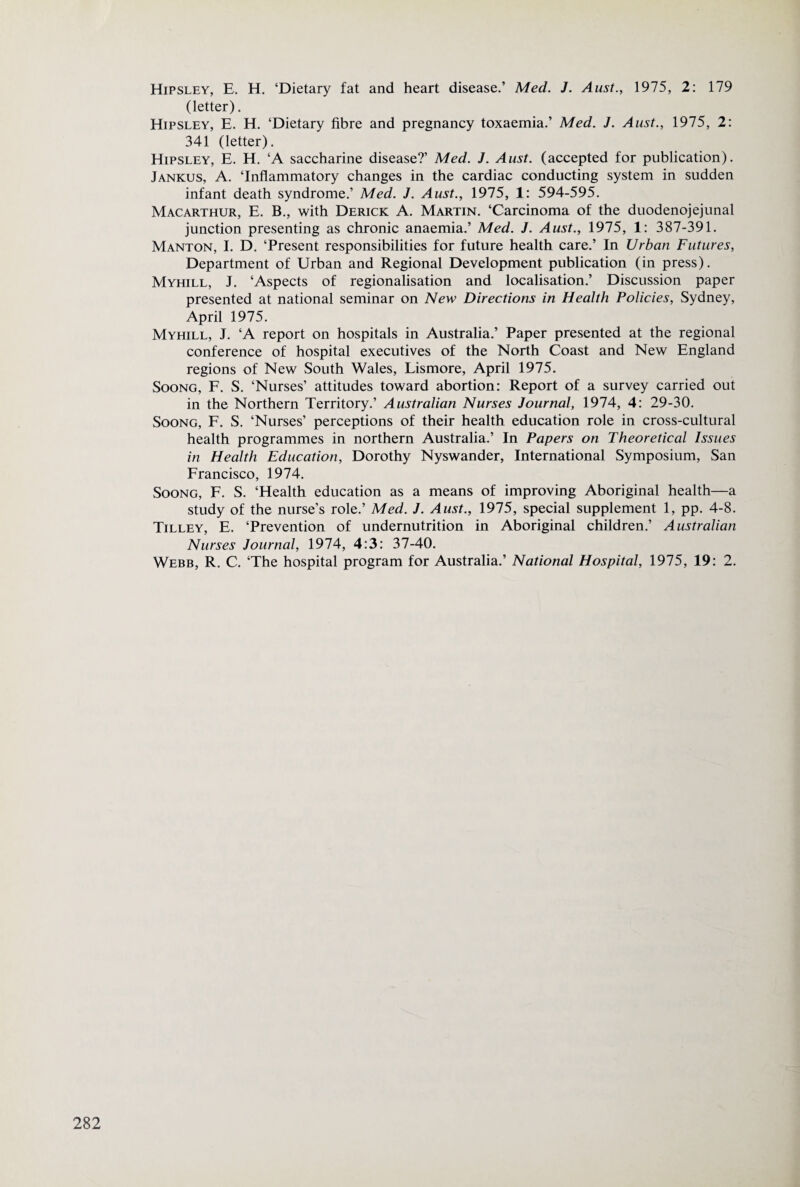 Hipsley, E. H. ‘Dietary fat and heart disease.’ Med. J. Aust., 1975, 2: 179 (letter). Hipsley, E. H. ‘Dietary fibre and pregnancy toxaemia.’ Med. J. Aust., 1975, 2: 341 (letter). Hipsley, E. H. ‘A saccharine disease?’ Med. J. Aust. (accepted for publication). Jankus, a. ‘Inflammatory changes in the cardiac conducting system in sudden infant death syndrome.’ Med. J. Aust., 1975, 1: 594-595. Macarthur, E. B., with Derick A. Martin. ‘Carcinoma of the duodenojejunal junction presenting as chronic anaemia.’ Med. J. Aust., 1975, 1: 387-391. Manton, I. D. ‘Present responsibilities for future health care.’ In Urban Futures, Department of Urban and Regional Development publication (in press). Myhill, j. ‘Aspects of regionalisation and localisation.’ Discussion paper presented at national seminar on New Directions in Health Policies, Sydney, April 1975. Myhill, J. ‘A report on hospitals in Australia.’ Paper presented at the regional conference of hospital executives of the North Coast and New England regions of New South Wales, Lismore, April 1975. SooNG, F. S. ‘Nurses’ attitudes toward abortion: Report of a survey carried out in the Northern Territory.’ Australian Nurses Journal, 1974, 4: 29-30. SooNG, F. S. ‘Nurses’ perceptions of their health education role in cross-cultural health programmes in northern Australia.’ In Papers on Theoretical Issues in Health Education, Dorothy Nyswander, International Symposium, San Francisco, 1974. SooNG, F. S. ‘Health education as a means of improving Aboriginal health—a study of the nurse’s role.’ Med. J. Aust., 1975, special supplement 1, pp. 4-8. Tilley, E. ‘Prevention of undernutrition in Aboriginal children.’ Australian Nurses Journal, 1974, 4:3: 37-40. Webb, R. C. ‘The hospital program for Australia.’ National Hospital, 1975, 19: 2.