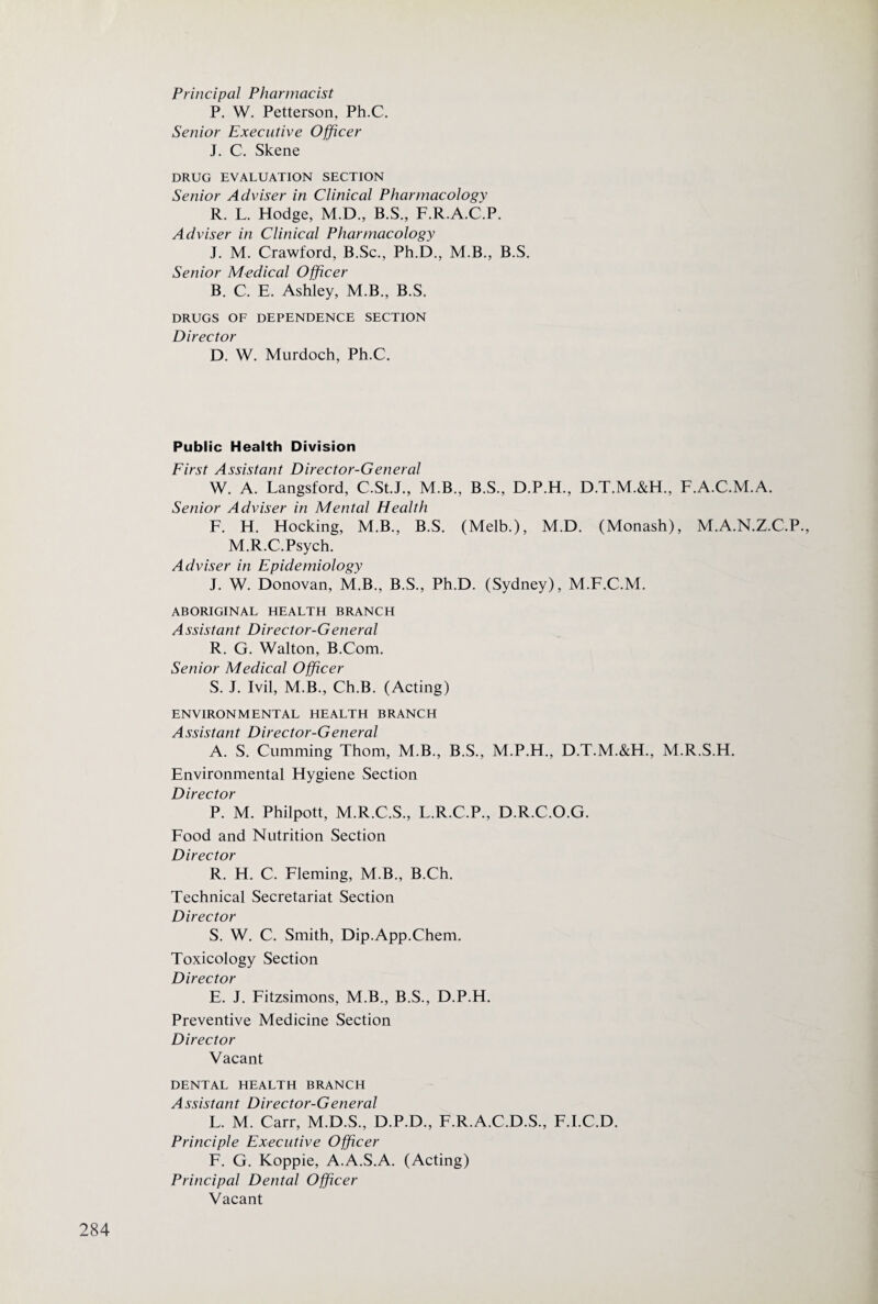 Principal Pharmacist P. W. Petterson, Ph.C. Senior Executive Officer J. C. Skene DRUG EVALUATION SECTION Senior Adviser in Clinical Pharmacology R. L. Hodge, M.D., B.S., F.R.A.C.P. Adviser in Clinical Pharmacology J. M. Crawford, B.Sc., Ph.D., M.B., B.S. Senior Medical Officer B. C. E. Ashley, M.B., B.S. DRUGS OF DEPENDENCE SECTION Director D. W. Murdoch, Ph.C. Public Health Division First Assistant Director-General W. A. Langsford, C.St.J., M.B., B.S., D.P.H., D.T.M.&H., F.A.C.M.A. Senior Adviser in Mental Health F. H. Hocking, M.B., B.S. (Melb.), M.D. (Monash), M.A.N.Z.C.P., M.R.C.Psych. Adviser in Epidemiology J. W. Donovan, M.B., B.S., Ph.D. (Sydney), M.F.C.M. ABORIGINAL HEALTH BRANCH Assistant Director-General R. G. Walton, B.Com. Senior Medical Officer S. J. Ivil, M.B., Ch.B. (Acting) ENVIRONMENTAL HEALTH BRANCH Assistant Director-General A. S. Cumming Thom, M.B., B.S., M.P.H., D.T.M.&H., M.R.S.H. Environmental Hygiene Section Director P. M. Philpott, M.R.C.S., L.R.C.P., D.R.C.O.G. Food and Nutrition Section Director R. H. C. Fleming, M.B., B.Ch. Technical Secretariat Section Director S. W. C. Smith, Dip.App.Chem. Toxicology Section Director E. J. Fitzsimons, M.B., B.S., D.P.H. Preventive Medicine Section Director Vacant DENTAL HEALTH BRANCH Assistant Director-General L. M. Carr, M.D.S., D.P.D., F.R.A.C.D.S., F.I.C.D. Principle Executive Officer F. G. Koppie, A.A.S.A. (Acting) Principal Dental Officer Vacant