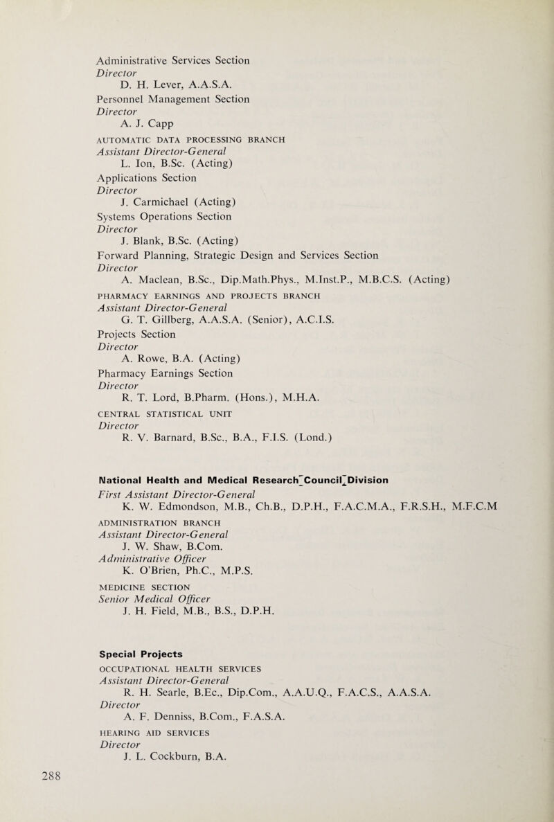 Administrative Services Section Director D. H. Lever, A.A.S.A. Personnel Management Section Director A. J. Capp AUTOMATIC DATA PROCESSING BRANCH Assistant Director-General L. Ion, B.Sc. (Acting) Applications Section Director J. Carmichael (Acting) Systems Operations Section Director J. Blank, B.Sc. (Acting) Forward Planning, Strategic Design and Services Section Director A. Maclean, B.Sc., Dip.Math.Phys., M.Inst.P., M.B.C.S. (Acting) PHARMACY EARNINGS AND PROJECTS BRANCH Assistant Director-G eneral G. T. Gillberg, A.A.S.A. (Senior), A.C.I.S. Projects Section Director A. Rowe, B.A. (Acting) Pharmacy Earnings Section Director R. T. Lord, B.Pharm. (Hons.), M.H.A. CENTRAL STATISTICAL UNIT Director R. V. Barnard, B.Sc., B.A., F.I.S. (Lond.) National Health and Medical Research'Council^Division First Assistant Director-General K. W. Edmondson, M.B., Ch.B., D.P.H., E.A.C.M.A., F.R.S.H., M.F.C.M ADMINISTRATION BRANCH Assistant Director-G eneral J. W. Shaw, B.Com. Administrative Officer K. O’Brien, Ph.C., M.P.S. MEDICINE SECTION Senior Medical Officer J. H. Eield, M.B., B.S., D.P.H. Special Projects OCCUPATIONAL HEALTH SERVICES Assistant Director-G eneral R. H. Searle, B.Ec., Dip.Com., A.A.U.Q., E.A.C.S., A.A.S.A. Director A. E. Denniss, B.Com., F.A.S.A. HEARING AID SERVICES Director J. L. Cockburn, B.A.