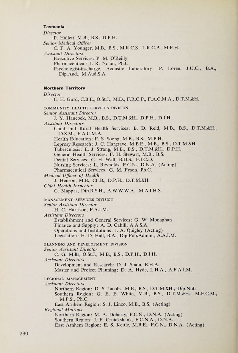 Tasmania Director P. Hallett, M.B., B.S., D.P.H. Senior Medical Officer C. F. A. Younger, M.B., B.S., M.R.C.S., L.R.C.P., M.F.H. Assistant Directors Executive Services: P. M. O’Reilly Pharmaceutical: J. R. Nolan, Ph.C. Psychologist-in-charge, Acoustic Laboratory: P. Loren, J.U.C., B.A., Dip.Aud., M.Aud.S.A. Northern Territory Director C. H. Gurd, C.B.E., O.StJ., M.D., F.R.C.P., F.A.C.M.A., D.T.M.&H. COMMUNITY HEALTH SERVICES DIVISION Senior Assistant Director J. Y. Hancock, M.B., B.S., D.T.M.&H., D.P.H., D.I.H. A s!t/7yit r^ivpr^fnvs! Child and Rural Health Services: B. D. Reid, M.B., B.S., D.T.M.&H., D.S.M., F.A.C.M.A. Health Education: F. S. Soong, M.B., B.S., M.P.H. Leprosy Research: J. C. Hargrave, M.B.E., M.B., B.S., D.T.M.&H. Tuberculosis: E. J. Strang, M.B., B.S., D.T.M.&H., D.P.H. General Health Services: F. H. Stewart, M.B., B.S. Dental Services: C. H. Wall, B.D.S., F.I.C.D. Nursing Services: L. Reynolds, F.C.N., D.N.A. (Acting) Pharmaceutical Services: G. M. Fyson, Ph.C. Medical Officer of Health J. Henson, M.B., Ch.B., D.P.H., D.T.M.&H. Chief Health Inspector C. Mappas, Dip.R.S.H., A.W.W.W.A., M.A.I.H.S. MANAGEMENT SERVICES DIVISION Senior Assistant Director H. C. Harrison, F.A.I.M. Assistant Directors Establishment and General Services: G. W. Monaghan Finance and Supply: A. D. Cahill, A.A.S.A. Operations and Institutions: J. A. Quigley (Acting) Legislation: H. D. Hall, B.A., Dip.Pub.Admin., A.A.I.M. PLANNING AND DEVELOPMENT DIVISION Senior Assistant Director C. G. Mills, O.St.J., M.B., B.S., D.P.H., D.I.H. Assistant Directors Development and Research: D. J. Spain, B.H.A. Master and Project Planning: D. A. Hyde, L.H.A., A.F.A.I.M. REGIONAL MANAGEMENT Assistant Directors Northern Region: D. S. Jacobs, M.B., B.S., D.T.M.&H., Dip.Nutr. Southern Region: G. E. E. White, M.B., B.S., D.T.M.&H., M.F.C.M., M.P.S., Ph.C. East Arnhem Region: S. J. Linco, M.B., B.S. (Acting) Regional Matrons Northern Region: M. A. Doherty, F.C.N., D.N.A. (Acting) Southern Region: J. F. Cruickshank, F.C.N.A., D.N.A. East Arnhem Region: E. S. Kettle, M.B.E., F.C.N., D.N.A. (Acting)