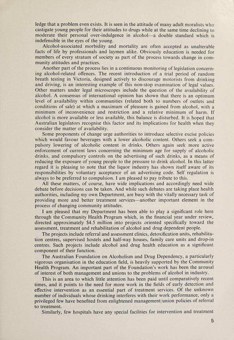 ledge that a problem even exists. It is seen in the attitude of many adult moralists who castigate young people for their attitudes to drugs while at the same time declining to moderate their personal over-indulgence in alcohol—a double standard which is indefensible in the eyes of the young. Alcohol-associated morbidity and mortality are often accepted as unalterable facts of life by professionals and laymen alike. Obviously education is needed for members of every stratum of society as part of the process towards change in com¬ munity attitudes and practices. Another part of the process lies in a continuous monitoring of legislation concern¬ ing alcohol-related offences. The recent introduction of a trial period of random breath testing in Victoria, designed actively to discourage motorists from drinking and driving, is an interesting example of this non-stop examination of legal values. Other matters under legal microscopes include the question of the availability of alcohol. A consensus of international opinion has shown that there is an optimum level of availability within communities (related both to numbers of outlets and conditions of sale) at which a maximum of pleasure is gained from alcohol, with a minimum of inconvenience and restriction and a relative minimum of harm. If alcohol is more available or less available, this balance is disturbed. It is hoped that Australian legislators recognise this factor and its implications for health when they consider the matter of availability. Some proponents of change urge authorities to introduce selective excise policies which would favour beverages with a lower alcoholic content. Others seek a com¬ pulsory lowering of alcoholic content in drinks. Others again seek more active enforcement of current laws concerning the minimum age for supply of alcoholic drinks, and compulsory controls on the advertising of such drinks, as a means of reducing the exposure of young people to the pressure to drink alcohol. In this latter regard it is pleasing to note that the liquor industry has shown itself aware of its responsibilities by voluntary acceptance of an advertising code. Self regulation is always to be preferred to compulsion. I am pleased to pay tribute to this. All these matters, of course, have wide implications and accordingly need wide debate before decisions can be taken. And while such debates are taking place health authorities, including my own Department, are busy with the vitally necessary task of providing more and better treatment services—another important element in the process of changing community attitudes. I am pleased that my Department has been able to play a significant role here through the Community Health Program which, in the financial year under review, directed approximately $4.5 million into projects oriented specifically toward the assessment, treatment and rehabilitation of alcohol and drug dependent people. The projects include referral and assessment clinics, detoxification units, rehabilita¬ tion centres, supervised hostels and half-way houses, family care units and drop-in centres. Such projects include alcohol and drug health education as a significant component of their function. The Australian Foundation on Alcoholism and Drug Dependency, a particularly vigorous organisation in the education field, is heavily supported by the Community Health Program. An important part of the Foundation’s work has been the arousal of interest of both management and unions to the problems of alcohol in industry. This is an area to which little attention has been paid until comparatively recent times, and it points to the need for more work in the fields of early detection and effective intervention as an essential part of treatment services. Of the unknown number of individuals whose drinking interferes with their work performance, only a privileged few have benefited from enlightened management/union policies of referral to treatment. Similarly, few hospitals have any special facilities for intervention and treatment
