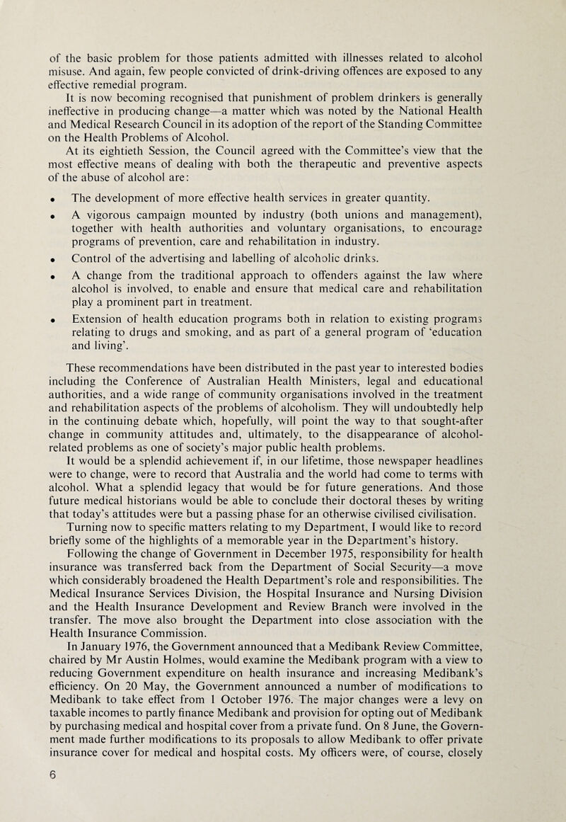of the basic problem for those patients admitted with illnesses related to alcohol misuse. And again, few people convicted of drink-driving offences are exposed to any effective remedial program. It is now becoming recognised that punishment of problem drinkers is generally ineffective in producing change—a matter which was noted by the National Health and Medical Research Council in its adoption of the report of the Standing Committee on the Health Problems of Alcohol. At its eightieth Session, the Council agreed with the Committee’s view that the most effective means of dealing with both the therapeutic and preventive aspects of the abuse of alcohol are: • The development of more effective health services in greater quantity. • A vigorous campaign mounted by industry (both unions and management), together with health authorities and voluntary organisations, to encourage programs of prevention, care and rehabilitation in industry. • Control of the advertising and labelling of alcoholic drinks. • A change from the traditional approach to offenders against the law where alcohol is involved, to enable and ensure that medical care and rehabilitation play a prominent part in treatment. • Extension of health education programs both in relation to existing programs relating to drugs and smoking, and as part of a general program of ‘education and living’. These recommendations have been distributed in the past year to interested bodies including the Conference of Australian Health Ministers, legal and educational authorities, and a wide range of community organisations involved in the treatment and rehabilitation aspects of the problems of alcoholism. They will undoubtedly help in the continuing debate which, hopefully, will point the way to that sought-after change in community attitudes and, ultimately, to the disappearance of alcohol- related problems as one of society’s major public health problems. It would be a splendid achievement if, in our lifetime, those newspaper headlines were to change, were to record that Australia and the world had come to terms with alcohol. What a splendid legacy that would be for future generations. And those future medical historians would be able to conclude their doctoral theses by writing that today’s attitudes were but a passing phase for an otherwise civilised civilisation. Turning now to specific matters relating to my Department, I would like to record briefly some of the highlights of a memorable year in the Department’s history. Following the change of Government in December 1975, responsibility for health insurance was transferred back from the Department of Social Security—a move which considerably broadened the Health Department’s role and responsibilities. The Medical Insurance Services Division, the Hospital Insurance and Nursing Division and the Health Insurance Development and Review Branch were involved in the transfer. The move also brought the Department into close association with the Health Insurance Commission. In January 1976, the Government announced that a Medibank Review Committee, chaired by Mr Austin Holmes, would examine the Medibank program with a view to reducing Government expenditure on health insurance and increasing Medibank’s efficiency. On 20 May, the Government announced a number of modifications to Medibank to take effect from 1 October 1976. The major changes were a levy on taxable incomes to partly finance Medibank and provision for opting out of Medibank by purchasing medical and hospital cover from a private fund. On 8 June, the Govern¬ ment made further modifications to its proposals to allow Medibank to offer private insurance cover for medical and hospital costs. My officers were, of course, closely