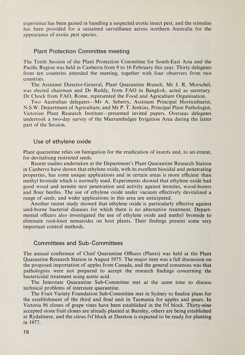 experience has been gained in handling a suspected exotic insect pest, and the stimulus has been provided for a sustained surveillance across northern Australia for the appearance of exotic pest species. Plant Protection Committee meeting The Tenth Session of the Plant Protection Committee for South-East Asia and the Pacific Region was held in Canberra from 9 to 16 February this year. Thirty delegates from ten countries attended the meeting, together with four observers from two countries. The Assistant Director-General, Plant Quarantine Branch, Mr J. R. Morschel, was elected chairman and Dr Reddy, from FAO in Bangkok, acted as secretary. Dr Chock from FAO, Rome, represented the Food and Agriculture Organisation. Two Australian delegates—Mr A. Seberry, Assistant Principal Horticulturist, N.S.W. Department of Agriculture, and Mr P. T. Jenkins, Principal Plant Pathologist, Victorian Plant Research Institute—presented invited papers. Overseas delegates undertook a two-day survey of the Murrumbidgee Irrigation Area during the latter part of the Session. Use of ethylene oxide Plant quarantine relies on fumigation for the eradication of insects and, to an extent, for devitalising restricted seeds. Recent studies undertaken at the Department’s Plant Quarantine Research Station in Canberra have shown that ethylene oxide, with its excellent biocidal and penetrating properties, has some unique applications and in certain areas is more efficient than methyl bromide which is normally used. Experiments showed that ethylene oxide had good wood and termite nest penetration and activity against termites, wood-borers and flour beetles. The use of ethylene oxide under vacuum effectively devitalized a range of seeds, and wider applications in this area are anticipated. Another recent study showed that ethylene oxide is particularly effective against seed-borne bacterial diseases for which there is no alternative treatment. Depart¬ mental officers also investigated the use of ethylene oxide and methyl bromide to eliminate root-knot nematodes on host plants. Their findings present some very important control methods. Committees and Sub-Committees The annual conference of Chief Quarantine Officers (Plants) was held at the Plant Quarantine Research Station in August 1975. The major item was a full discussion on the proposed importation of apples from Canada, and the general consensus was that pathologists were not prepared to accept the research findings concerning the bactericidal treatment using acetic acid. The Interstate Quarantine Sub-Committee met at the same time to discuss technical problems of interstate quarantine. The Fruit Variety Foundation Sub-Committee met in Sydney to finalise plans for the establishment of the third and final unit in Tasmania for apples and pears. In Victoria 96 clones of grape vines have been established in the fvf block. Thirty-nine accepted stone fruit clones are already planted at Burnley, others are being established at Rydalmere, and the citrus fvf block at Dareton is expected to be ready for planting in 1977.