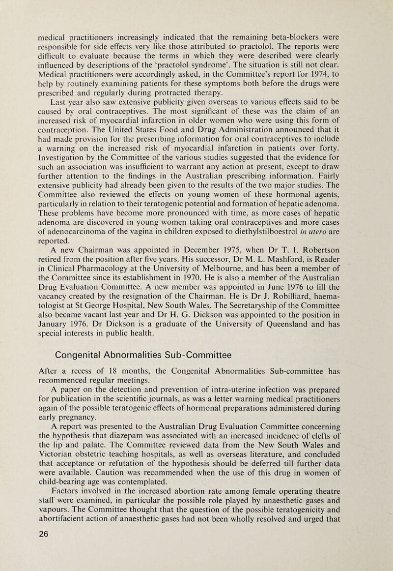 medical practitioners increasingly indicated that the remaining beta-blockers were responsible for side effects very like those attributed to practolol. The reports were difficult to evaluate because the terms in which they were described were clearly influenced by descriptions of the ‘practolol syndrome’. The situation is still not clear. Medical practitioners were accordingly asked, in the Committee’s report for 1974, to help by routinely examining patients for these symptoms both before the drugs were prescribed and regularly during protracted therapy. Last year also saw extensive publicity given overseas to various effects said to be caused by oral contraceptives. The most significant of these was the claim of an increased risk of myocardial infarction in older women who were using this form of contraception. The United States Food and Drug Administration announced that it had made provision for the prescribing information for oral contraceptives to include a warning on the increased risk of myocardial infarction in patients over forty. Investigation by the Committee of the various studies suggested that the evidence for such an association was insufficient to warrant any action at present, except to draw further attention to the findings in the Australian prescribing information. Fairly extensive publicity had already been given to the results of the two major studies. The Committee also reviewed the effects on young women of these hormonal agents, particularly in relation to their teratogenic potential and formation of hepatic adenoma. These problems have become more pronounced with time, as more cases of hepatic adenoma are discovered in young women taking oral contraceptives and more cases of adenocarcinoma of the vagina in children exposed to diethylstilboestrol in utero are reported. A new Chairman was appointed in December 1975, when Dr T. I. Robertson retired from the position after five years. His successor, Dr M. L. Mashford, is Reader in Clinical Pharmacology at the University of Melbourne, and has been a member of the Committee since its establishment in 1970. He is also a member of the Australian Drug Evaluation Committee. A new member was appointed in June 1976 to fill the vacancy created by the resignation of the Chairman. He is Dr J. Robilliard, haema- tologist at St George Hospital, New South Wales. The Secretaryship of the Committee also became vacant last year and Dr H. G. Dickson was appointed to the position in January 1976. Dr Dickson is a graduate of the University of Queensland and has special interests in public health. Congenital Abnormalities Sub-Committee After a recess of 18 months, the Congenital Abnormalities Sub-committee has recommenced regular meetings. A paper on the detection and prevention of intra-uterine infection was prepared for publication in the scientific journals, as was a letter warning medical practitioners again of the possible teratogenic effects of hormonal preparations administered during early pregnancy. A report was presented to the Australian Drug Evaluation Committee concerning the hypothesis that diazepam was associated with an increased incidence of clefts of the lip and palate. The Committee reviewed data from the New South Wales and Victorian obstetric teaching hospitals, as well as overseas literature, and concluded that acceptance or refutation of the hypothesis should be deferred till further data were available. Caution was recommended when the use of this drug in women of child-bearing age was contemplated. Factors involved in the increased abortion rate among female operating theatre staff were examined, in particular the possible role played by anaesthetic gases and vapours. The Committee thought that the question of the possible teratogenicity and abortifacient action of anaesthetic gases had not been wholly resolved and urged that