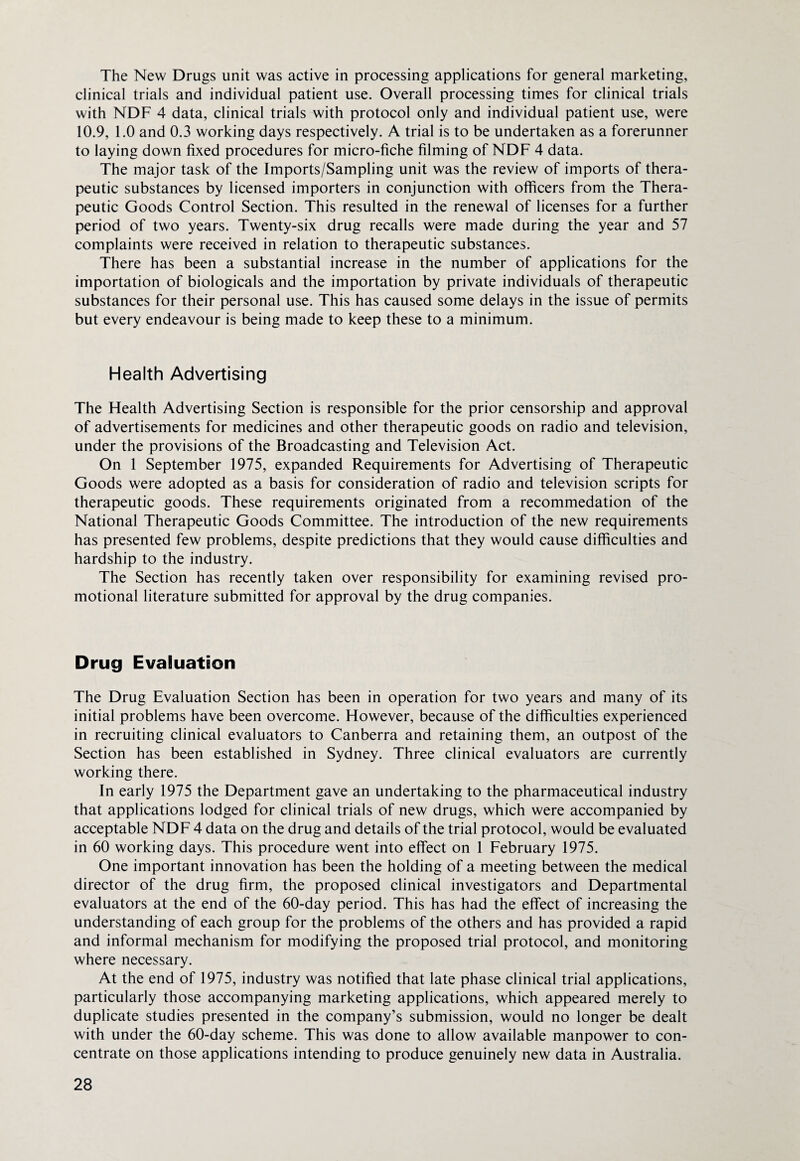 The New Drugs unit was active in processing applications for general marketing, clinical trials and individual patient use. Overall processing times for clinical trials with NDF 4 data, clinical trials with protocol only and individual patient use, were 10.9, 1.0 and 0.3 working days respectively. A trial is to be undertaken as a forerunner to laying down fixed procedures for micro-fiche filming of NDF 4 data. The major task of the Imports/Sampling unit was the review of imports of thera¬ peutic substances by licensed importers in conjunction with officers from the Thera¬ peutic Goods Control Section. This resulted in the renewal of licenses for a further period of two years. Twenty-six drug recalls were made during the year and 57 complaints were received in relation to therapeutic substances. There has been a substantial increase in the number of applications for the importation of biologicals and the importation by private individuals of therapeutic substances for their personal use. This has caused some delays in the issue of permits but every endeavour is being made to keep these to a minimum. Health Advertising The Health Advertising Section is responsible for the prior censorship and approval of advertisements for medicines and other therapeutic goods on radio and television, under the provisions of the Broadcasting and Television Act. On 1 September 1975, expanded Requirements for Advertising of Therapeutic Goods were adopted as a basis for consideration of radio and television scripts for therapeutic goods. These requirements originated from a recommedation of the National Therapeutic Goods Committee. The introduction of the new requirements has presented few problems, despite predictions that they would cause difficulties and hardship to the industry. The Section has recently taken over responsibility for examining revised pro¬ motional literature submitted for approval by the drug companies. Drug Evaluation The Drug Evaluation Section has been in operation for two years and many of its initial problems have been overcome. However, because of the difficulties experienced in recruiting clinical evaluators to Canberra and retaining them, an outpost of the Section has been established in Sydney. Three clinical evaluators are currently working there. In early 1975 the Department gave an undertaking to the pharmaceutical industry that applications lodged for clinical trials of new drugs, which were accompanied by acceptable NDF 4 data on the drug and details of the trial protocol, would be evaluated in 60 working days. This procedure went into effect on 1 February 1975. One important innovation has been the holding of a meeting between the medical director of the drug firm, the proposed clinical investigators and Departmental evaluators at the end of the 60-day period. This has had the effect of increasing the understanding of each group for the problems of the others and has provided a rapid and informal mechanism for modifying the proposed trial protocol, and monitoring where necessary. At the end of 1975, industry was notified that late phase clinical trial applications, particularly those accompanying marketing applications, which appeared merely to duplicate studies presented in the company’s submission, would no longer be dealt with under the 60-day scheme. This was done to allow available manpower to con¬ centrate on those applications intending to produce genuinely new data in Australia.