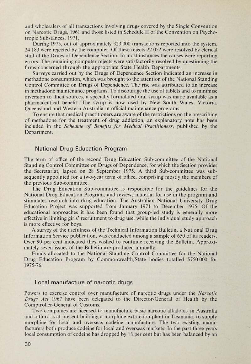 and wholesalers of all transactions involving drugs covered by the Single Convention on Narcotic Drugs, 1961 and those listed in Schedule II of the Convention on Psycho¬ tropic Substances, 1971. During 1975, out of approximately 323 000 transactions reported into the system, 24 183 were rejected by the computer. Of these rejects 22 052 were resolved by clerical staff of the Drugs of Dependence Section. In most instances the causes were reporting errors. The remaining computer rejects were satisfactorily resolved by questioning the firms concerned through the appropriate State Health Departments. Surveys carried out by the Drugs of Dependence Section indicated an increase in methadone consumption, which was brought to the attention of the National Standing Control Committee on Drugs of Dependence. The rise was attributed to an increase in methadone maintenance programs. To discourage the use of tablets and to minimise diversion to illicit sources, a specially formulated oral syrup was made available as a pharmaceutical benefit. The syrup is now used by New South Wales, Victoria, Queensland and Western Australia in official maintenance programs. To ensure that medical practitioners are aware of the restrictions on the prescribing of methadone for the treatment of drug addiction, an explanatory note has been included in the Schedule of Benefits for Medical Practitioners, published by the Department. National Drug Education Program The term of office of the second Drug Education Sub-committee of the National Standing Control Committee on Drugs of Dependence, for which the Section provides the Secretariat, lapsed on 28 September 1975. A third Sub-committee was sub¬ sequently appointed for a two-year term of office, comprising mostly the members of the previous Sub-committee. The Drug Education Sub-committee is responsible for the guidelines for the National Drug Education Program, and reviews material for use in the program and stimulates research into drug education. The Australian National University Drug Education Project was supported from January 1971 to December 1975. Of the educational approaches it has been found that group-led study is generally more effective in limiting girls’ recruitment to drug use, while the individual study approach is more effective for boys. A survey of the usefulness of the Technical Information Bulletin, a National Drug Information Service publication, was conducted among a sample of 650 of its readers. Over 90 per cent indicated they wished to continue receiving the Bulletin. Approxi¬ mately seven issues of the Bulletin are produced annually. Funds allocated to the National Standing Control Committee for the National Drug Education Program by Commonwealth/State bodies totalled $750 000 for 1975-76. Local manufacture of narcotic drugs Powers to exercise control over manufacture of narcotic drugs under the Narcotic Drugs Act 1967 have been delegated to the Director-General of Health by the Comptroller-General of Customs. Two companies are licensed to manufacture basic narcotic alkaloids in Australia and a third is at present building a morphine extraction plant in Tasmania, to supply morphine for local and overseas codeine manufacture. The two existing manu¬ facturers both produce codeine for local and overseas markets. In the past three years local consumption of codeine has dropped by 18 per cent but has been balanced by an