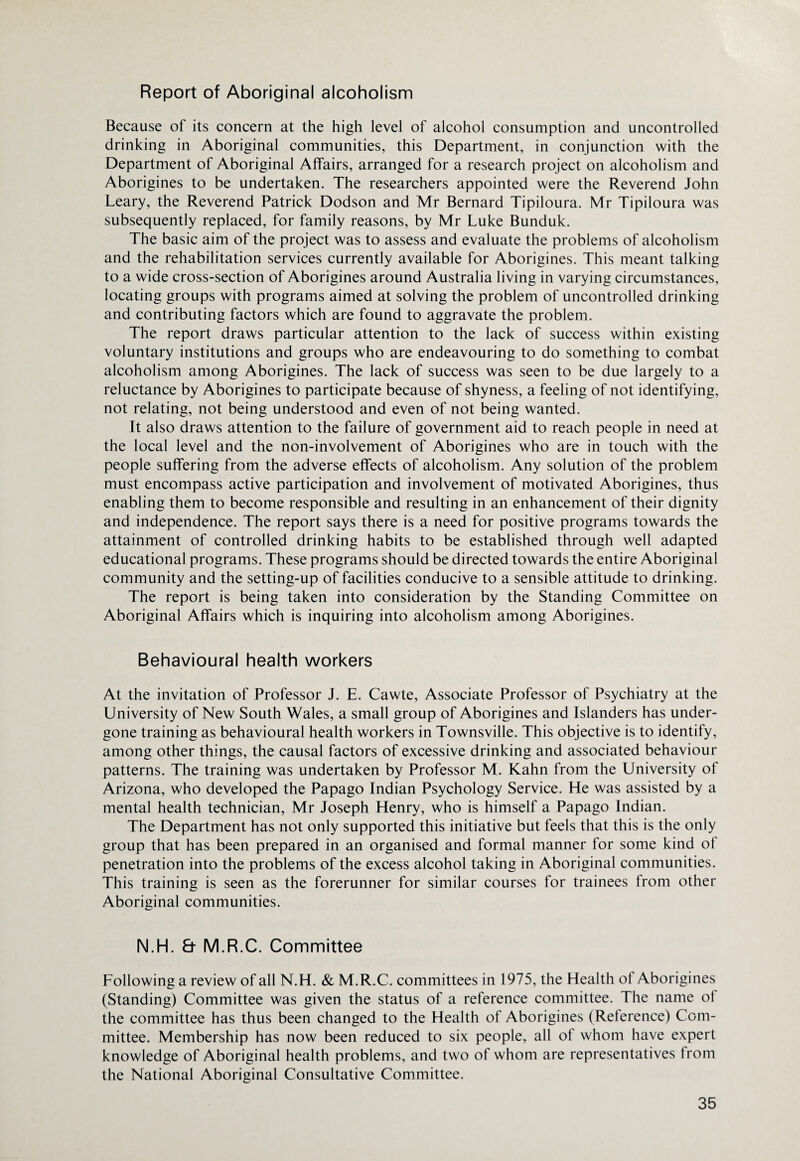 Report of Aboriginal alcoholism Because of its concern at the high level of alcohol consumption and uncontrolled drinking in Aboriginal communities, this Department, in conjunction with the Department of Aboriginal Affairs, arranged for a research project on alcoholism and Aborigines to be undertaken. The researchers appointed were the Reverend John Leary, the Reverend Patrick Dodson and Mr Bernard Tipiloura. Mr Tipiloura was subsequently replaced, for family reasons, by Mr Luke Bunduk. The basic aim of the project was to assess and evaluate the problems of alcoholism and the rehabilitation services currently available for Aborigines. This meant talking to a wide cross-section of Aborigines around Australia living in varying circumstances, locating groups with programs aimed at solving the problem of uncontrolled drinking and contributing factors which are found to aggravate the problem. The report draws particular attention to the lack of success within existing voluntary institutions and groups who are endeavouring to do something to combat alcoholism among Aborigines. The lack of success was seen to be due largely to a reluctance by Aborigines to participate because of shyness, a feeling of not identifying, not relating, not being understood and even of not being wanted. It also draws attention to the failure of government aid to reach people in need at the local level and the non-involvement of Aborigines who are in touch with the people suffering from the adverse effects of alcoholism. Any solution of the problem must encompass active participation and involvement of motivated Aborigines, thus enabling them to become responsible and resulting in an enhancement of their dignity and independence. The report says there is a need for positive programs towards the attainment of controlled drinking habits to be established through well adapted educational programs. These programs should be directed towards the entire Aboriginal community and the setting-up of facilities conducive to a sensible attitude to drinking. The report is being taken into consideration by the Standing Committee on Aboriginal Affairs which is inquiring into alcoholism among Aborigines. Behavioural health workers At the invitation of Professor J. E. Cawte, Associate Professor of Psychiatry at the University of New South Wales, a small group of Aborigines and Islanders has under¬ gone training as behavioural health workers in Townsville. This objective is to identify, among other things, the causal factors of excessive drinking and associated behaviour patterns. The training was undertaken by Professor M. Kahn from the University of Arizona, who developed the Papago Indian Psychology Service. He was assisted by a mental health technician, Mr Joseph Henry, who is himself a Papago Indian. The Department has not only supported this initiative but feels that this is the only group that has been prepared in an organised and formal manner for some kind of penetration into the problems of the excess alcohol taking in Aboriginal communities. This training is seen as the forerunner for similar courses for trainees from other Aboriginal communities. N.H. & M.R.C. Committee Following a review of all N.H. & M.R.C. committees in 1975, the Health of Aborigines (Standing) Committee was given the status of a reference committee. The name of the committee has thus been changed to the Health of Aborigines (Reference) Com¬ mittee. Membership has now been reduced to six people, all of whom have expert knowledge of Aboriginal health problems, and two of whom are representatives from the National Aboriginal Consultative Committee.