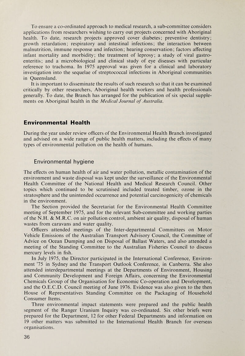 To ensure a co-ordinated approach to medical research, a sub-committee considers applications from researchers wishing to carry out projects concerned with Aboriginal health. To date, research projects approved cover diabetes; preventive dentistry; growth retardation; respiratory and intestinal infections; the interaction between malnutrition, immune response and infection; hearing conservation; factors affecting infant mortality and morbidity; the treatment of leprosy; a study of viral gastro¬ enteritis; and a microbiological and clinical study of eye diseases with particular reference to trachoma. In 1975 approval was given for a clinical and laboratory investigation into the sequelae of streptococcal infections in Aboriginal communities in Queensland. It is important to disseminate the results of such research so that it can be examined critically by other researchers, Aboriginal health workers and health professionals generally. To date, the Branch has arranged for the publication of six special supple¬ ments on Aboriginal health in the Medical Journal of Australia. Environmental Health During the year under review officers of the Environmental Health Branch investigated and advised on a wide range of public health matters, including the effects of many types of environmental pollution on the health of humans. Environmental hygiene The effects on human health of air and water pollution, metallic contamination of the environment and waste disposal was kept under the surveillance of the Environmental Health Committee of the National Health and Medical Research Council. Other topics which continued to be scrutinised included treated timber, ozone in the stratosphere and the unintended occurrence and potential carcinogenicity of chemicals in the environment. The Section provided the Secretariat for the Environmental Health Committee meeting of September 1975, and for the relevant Sub-committee and working parties of the N.H. & M.R.C. on air pollution control, ambient air quality, disposal of human wastes from caravans and water quality. Officers attended meetings of the Inter-departmental Committees on Motor Vehicle Emissions of the Australian Transport Advisory Council, the Committee of Advice on Ocean Dumping and on Disposal of Ballast Waters, and also attended a meeting of the Standing Committee to the Australian Fisheries Council to discuss mercury levels in fish. In July 1975, the Director participated in the International Conference, Environ¬ ment ’75 in Sydney and the Transport Outlook Conference, in Canberra. She also attended interdepartmental meetings at the Departments of Environment, Housing and Community Development and Foreign Affairs, concerning the Environmental Chemicals Group of the Organisation for Economic Co-operation and Development, and the O.E.C.D. Council meeting of June 1976. Evidence was also given to the then House of Representatives Standing Committee on the Packaging of Household Consumer Items. Three environmental impact statements were prepared and the public health segment of the Ranger Uranium Inquiry was co-ordinated. Six other briefs were prepared for the Department, 12 for other Federal Departments and information on 19 other matters was submitted to the International Health Branch for overseas organisations.