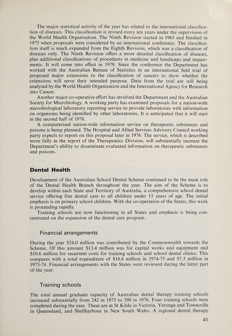 The major statistical activity of the year has related to the international classifica¬ tion of diseases. This classification is revised every ten years under the supervision of the World Health Organisation. The Ninth Revision started in 1965 and finished in 1975 when proposals were considered by an international conference. The classifica¬ tion itself is much expanded from the Eighth Revision, which was a classification of diseases only. The Ninth Revision offers a more detailed classification of diseases, plus additional classifications of procedures in medicine and handicaps and impair¬ ments. It will come into effect in 1979. Since the conference the Department has worked with the Australian Bureau of Statistics in an international field trial of proposed major extensions to the classification of cancers to show whether the extensions will serve their intended purpose. Data from the trial are still being analysed by the World Health Organization and the International Agency for Research into Cancer. Another major co-operative effort has involved the Department and the Australian Society for Microbiology. A working party has examined proposals for a nation-wide microbiological laboratory reporting service to provide laboratories with information on organisms being identified by other laboratories. It is anticipated that it will start in the second half of 1976. A computerised nation-wide information service on therapeutic substances and poisons is being planned. The Hospital and Allied Services Advisory Council working party expects to report on this proposal later in 1976. The service, which is described more fully in the report of the Therapeutics Division, will substantially increase the Department’s ability to disseminate evaluated information on therapeutic substances and poisons. Dental Health Development of the Australian School Dental Scheme continued to be the main role of the Dental Health Branch throughout the year. The aim of the Scheme is to develop within each State and Territory of Australia, a comprehensive school dental service offering free dental care to all children under 15 years of age. The initial emphasis is on primary school children. With the co-operation of the States, this work is proceeding rapidly. Training schools are now functioning in all States and emphasis is being con¬ centrated on the expansion of the dental care program. Financial arrangements During the year $24.0 million was contributed by the Commonwealth towards the Scheme. Of this amount $13.4 million was for capital works and equipment and $10.6 million for recurrent costs for training schools and school dental clinics. This compares with a total expenditure of $18.6 million in 1974-75 and $7.5 million in 1973-74. Financial arrangements with the States were reviewed during the latter part of the year. Training schools The total annual graduate capacity of Australian dental therapy training schools increased substantially from 242 in 1975 to 390 in 1976. Four training schools were completed during the year. These are at St Kilda in Victoria, Yeronga and Townsville in Queensland, and Shellharbour in New South Wales. A regional dental therapy