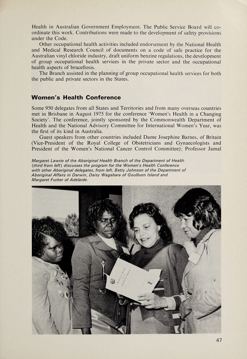 Health in Australian Government Employment. The Public Service Board will co¬ ordinate this work. Contributions were made to the development of safety provisions under the Code. Other occupational health activities included endorsement by the National Health and Medical Research Council of documents on a code of safe practice for the Australian vinyl chloride industry, draft uniform benzine regulations, the development of group occupational health services in the private sector and the occupational health aspects of brucellosis. The Branch assisted in the planning of group occupational health services for both the public and private sectors in the States. Women's Health Conference Some 950 delegates from all States and Territories and from many overseas countries met in Brisbane in August 1975 for the conference ‘Women’s Health in a Changing Society’. The conference, jointly sponsored by the Commonwealth Department of Health and the National Advisory Committee for International Women’s Year, was the first of its kind in Australia. Guest speakers from other countries included Dame Josephine Barnes, of Britain (Vice-President of the Royal College of Obstetricians and Gynaecologists and President of the Women’s National Cancer Control Committee); Professor Jamal Margaret Lawrie of the Aboriginal Health Branch of the Department of Health (third from left) discusses the program for the Women's Health Conference with other Aboriginal delegates, from left, Betty Johnson of the Department of Aboriginal Affairs in Darwin, Daisy Wagabara of Goulburn Island and Margaret Furber of Adelaide.