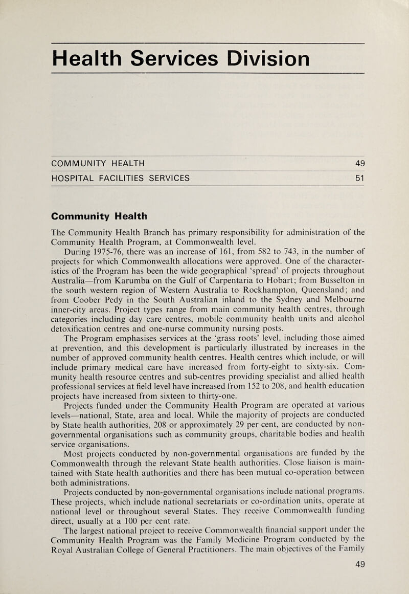 COMMUNITY HEALTH 49 HOSPITAL FACILITIES SERVICES 51 Community Health The Community Health Branch has primary responsibility for administration of the Community Health Program, at Commonwealth level. During 1975-76, there was an increase of 161, from 582 to 743, in the number of projects for which Commonwealth allocations were approved. One of the character¬ istics of the Program has been the wide geographical ‘spread’ of projects throughout Australia—from Karumba on the Gulf of Carpentaria to Hobart; from Busselton in the south western region of Western Australia to Rockhampton, Queensland; and from Coober Pedy in the South Australian inland to the Sydney and Melbourne inner-city areas. Project types range from main community health centres, through categories including day care centres, mobile community health units and alcohol detoxification centres and one-nurse community nursing posts. The Program emphasises services at the ‘grass roots’ level, including those aimed at prevention, and this development is particularly illustrated by increases in the number of approved community health centres. Health centres which include, or will include primary medical care have increased from forty-eight to sixty-six. Com¬ munity health resource centres and sub-centres providing specialist and allied health professional services at field level have increased from 152 to 208, and health education projects have increased from sixteen to thirty-one. Projects funded under the Community Health Program are operated at various levels—national, State, area and local. While the majority of projects are conducted by State health authorities, 208 or approximately 29 per cent, are conducted by non¬ governmental organisations such as community groups, charitable bodies and health service organisations. Most projects conducted by non-governmental organisations are tunded by the Commonwealth through the relevant State health authorities. Close liaison is main¬ tained with State health authorities and there has been mutual co-operation between both administrations. Projects conducted by non-governmental organisations include national programs. These projects, which include national secretariats or co-ordination units, operate at national level or throughout several States. They receive Commonwealth funding direct, usually at a 100 per cent rate. The largest national project to receive Commonwealth financial support under the Community Health Program was the Family Medicine Program conducted by the Royal Australian College of General Practitioners. The main objectives ot the Family