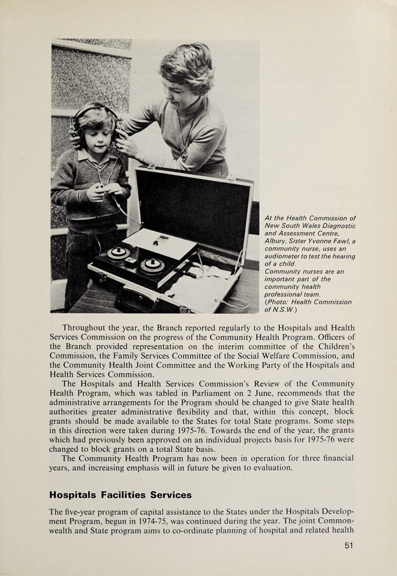 At the Health Commission of New South Wales Diagnostic and Assessment Centre, A/bury, Sister Yvonne Pawl, a community nurse, uses an audiometer to test the hearing of a child. Community nurses are an important part of the community health professional team. {Photo: Health Commission of N.S.W.) Throughout the year, the Branch reported regularly to the Hospitals and Health Services Commission on the progress of the Community Health Program. Officers of the Branch provided representation on the interim committee of the Children’s Commission, the Family Services Committee of the Social Welfare Commission, and the Community Health Joint Committee and the Working Party of the Hospitals and Health Services Commission. The Hospitals and Health Services Commission’s Review of the Community Health Program, which was tabled in Parliament on 2 June, recommends that the administrative arrangements for the Program should be changed to give State health authorities greater administrative flexibility and that, within this concept, block grants should be made available to the States for total State programs. Some steps in this direction were taken during 1975-76. Towards the end of the year, the grants which had previously been approved on an individual projects basis for 1975-76 were changed to block grants on a total State basis. The Community Health Program has now been in operation for three financial years, and increasing emphasis will in future be given to evaluation. Hospitals Facilities Services The five-year program of capital assistance to the States under the Hospitals Develop¬ ment Program, begun in 1974-75, was continued during the year. The joint Common¬ wealth and State program aims to co-ordinate planning of hospital and related health