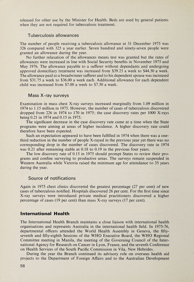 released for other use by the Minister for Health. Beds are used by general patients when they are not required for tuberculosis treatment. Tuberculosis allowances The number of people receiving a tuberculosis allowance at 31 December 1975 was 326 compared with 325 a year earlier. Seven hundred and ninety-seven people were granted an allowance during the year. No further relaxation of the allowances means test was granted but the rates of allowances were increased in line with Social Security benefits in November 1975 and May 1976. The allowance payable to a sufferer without dependants and undergoing approved domiciliary treatment was increased from $39.25 a week to $44.50 a week. The allowance paid to a breadwinner sufferer and to his dependent spouse was increased from $31.75 a week to $36.00 a week each. Additional allowance for each dependent child was increased from $7.00 a week to $7.50 a week. Mass X-ray surveys Examination in mass chest X-ray surveys increased marginally from 1.09 million in 1974 to 1.15 million in 1975. However, the number of cases of tuberculosis discovered dropped from 226 in 1974 to 170 in 1975; the case discovery rates per 1000 X-rays being 0.21 in 1974 and 0.15 in 1975. The significant decrease in the case discovery rate came at a time when the State programs were aiming at areas of higher incidence. A higher discovery rate could therefore have been expected. Such an expectation appeared to have been fulfilled in 1974 when there was a one- third reduction in the number of people X-rayed in the previous year yet there was no corresponding drop in the number of cases discovered. The discovery rate in 1974 was 0.21 after remaining stable at 0.18 to 0.19 in the previous four years. The low discovery rate of 0.15 in 1975 should prompt States to review their pro¬ grams and confine surveying to productive areas. The surveys remain suspended in Western Australia while Victoria raised the minimum age for attendance to 35 years during the year. Source of notifications Again in 1975 chest clinics discovered the greatest percentage (27 per cent) of new cases of tuberculosis notified. Hospitals discovered 26 per cent. For the first time since X-ray surveys were introduced private medical practitioners discovered a higher percentage of cases (19 per cent) than mass X-ray surveys (17 per cent). International Health The International Health Branch maintains a close liaison with international health organisations and represents Australia in the international health field. In 1975-76, departmental officers attended the World Health Assembly in Geneva, the fifty- seventh and fifty-eighth Sessions of the WHO Executive Board, the WHO Regional Committee meeting in Manila, the meeting of the Governing Council of the Inter¬ national Agency for Research on Cancer in Lyon, France, and the seventh Conference on Health Services of the South Pacific Commission in Vila, New Hebrides. During the year the Branch continued its advisory role on overseas health aid projects to the Department of Foreign Affairs and to the Australian Development