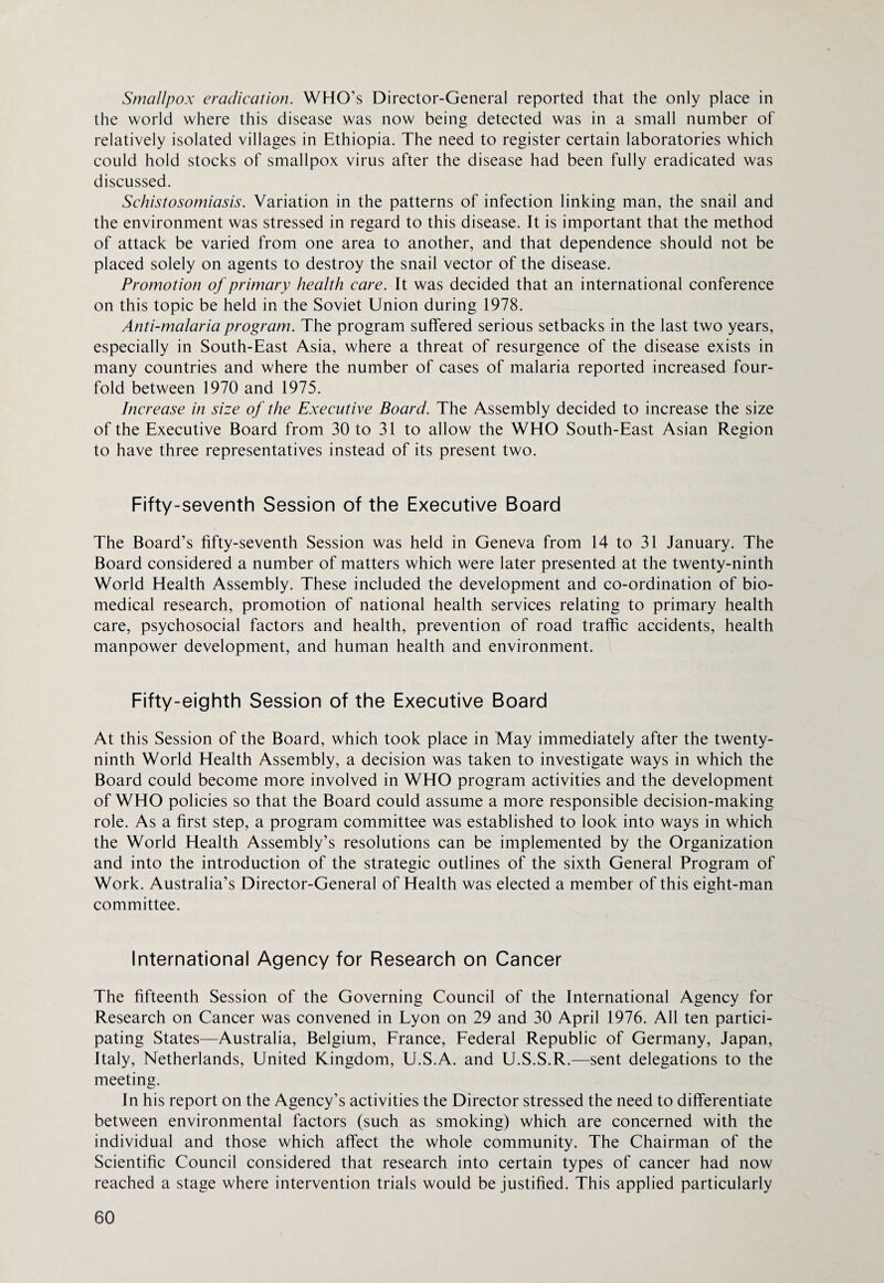 Smallpox eradication. WHO's Director-General reported that the only place in the world where this disease was now being detected was in a small number of relatively isolated villages in Ethiopia. The need to register certain laboratories which could hold stocks of smallpox virus after the disease had been fully eradicated was discussed. Schistosomiasis. Variation in the patterns of infection linking man, the snail and the environment was stressed in regard to this disease. It is important that the method of attack be varied from one area to another, and that dependence should not be placed solely on agents to destroy the snail vector of the disease. Promotion of primary health care. It was decided that an international conference on this topic be held in the Soviet Union during 1978. Anti-malaria program. The program suffered serious setbacks in the last two years, especially in South-East Asia, where a threat of resurgence of the disease exists in many countries and where the number of cases of malaria reported increased four¬ fold between 1970 and 1975. Increase in size of the Executive Board. The Assembly decided to increase the size of the Executive Board from 30 to 31 to allow the WHO South-East Asian Region to have three representatives instead of its present two. Fifty-seventh Session of the Executive Board The Board’s fifty-seventh Session was held in Geneva from 14 to 31 January. The Board considered a number of matters which were later presented at the twenty-ninth World Health Assembly. These included the development and co-ordination of bio¬ medical research, promotion of national health services relating to primary health care, psychosocial factors and health, prevention of road traffic accidents, health manpower development, and human health and environment. Fifty-eighth Session of the Executive Board At this Session of the Board, which took place in May immediately after the twenty- ninth World Health Assembly, a decision was taken to investigate ways in which the Board could become more involved in WHO program activities and the development of WHO policies so that the Board could assume a more responsible decision-making role. As a first step, a program committee was established to look into ways in which the World Health Assembly’s resolutions can be implemented by the Organization and into the introduction of the strategic outlines of the sixth General Program of Work. Australia’s Director-General of Health was elected a member of this eight-man committee. International Agency for Research on Cancer The fifteenth Session of the Governing Council of the International Agency for Research on Cancer was convened in Lyon on 29 and 30 April 1976. All ten partici¬ pating States—Australia, Belgium, France, Federal Republic of Germany, Japan, Italy, Netherlands, United Kingdom, U.S.A. and U.S.S.R.—sent delegations to the meeting. In his report on the Agency’s activities the Director stressed the need to differentiate between environmental factors (such as smoking) which are concerned with the individual and those which affect the whole community. The Chairman of the Scientific Council considered that research into certain types of cancer had now reached a stage where intervention trials would be justified. This applied particularly