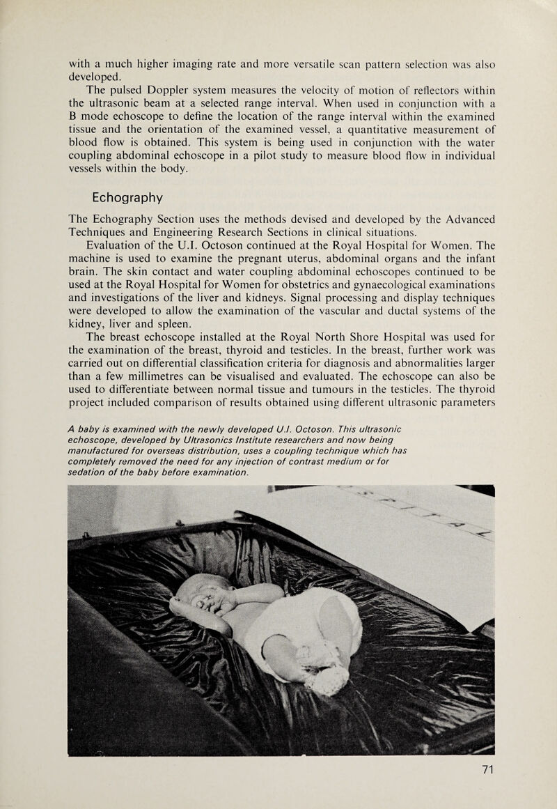 with a much higher imaging rate and more versatile scan pattern selection was also developed. The pulsed Doppler system measures the velocity of motion of reflectors within the ultrasonic beam at a selected range interval. When used in conjunction with a B mode echoscope to define the location of the range interval within the examined tissue and the orientation of the examined vessel, a quantitative measurement of blood flow is obtained. This system is being used in conjunction with the water coupling abdominal echoscope in a pilot study to measure blood flow in individual vessels within the body. Echography The Echography Section uses the methods devised and developed by the Advanced Techniques and Engineering Research Sections in clinical situations. Evaluation of the U.I. Octoson continued at the Royal Hospital for Women. The machine is used to examine the pregnant uterus, abdominal organs and the infant brain. The skin contact and water coupling abdominal echoscopes continued to be used at the Royal Hospital for Women for obstetrics and gynaecological examinations and investigations of the liver and kidneys. Signal processing and display techniques were developed to allow the examination of the vascular and ductal systems of the kidney, liver and spleen. The breast echoscope installed at the Royal North Shore Hospital was used for the examination of the breast, thyroid and testicles. In the breast, further work was carried out on differential classification criteria for diagnosis and abnormalities larger than a few millimetres can be visualised and evaluated. The echoscope can also be used to differentiate between normal tissue and tumours in the testicles. The thyroid project included comparison of results obtained using different ultrasonic parameters A baby is examined with the newly developed U.I. Octoson. This ultrasonic echoscope, developed by Ultrasonics Institute researchers and now being manufactured for overseas distribution, uses a coupling technique which has completely removed the need for any injection of contrast medium or for sedation of the baby before examination.