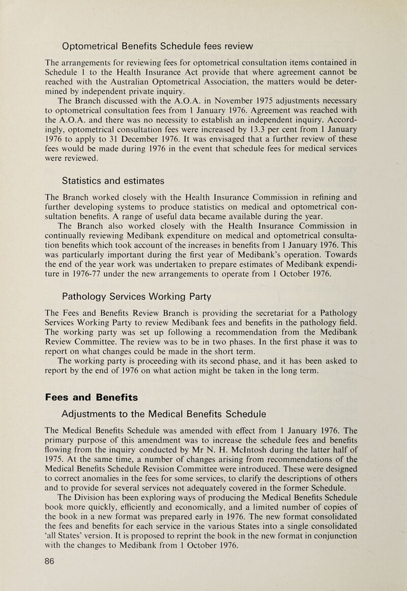 Optometrical Benefits Schedule fees review The arrangements for reviewing fees for optometrical consultation items contained in Schedule 1 to the Health Insurance Act provide that where agreement cannot be reached with the Australian Optometrical Association, the matters would be deter¬ mined by independent private inquiry. The Branch discussed with the A.O.A. in November 1975 adjustments necessary to optometrical consultation fees from 1 January 1976. Agreement was reached with the A.O.A. and there was no necessity to establish an independent inquiry. Accord¬ ingly, optometrical consultation fees were increased by 13.3 per cent from 1 January 1976 to apply to 31 December 1976. It was envisaged that a further review of these fees would be made during 1976 in the event that schedule fees for medical services were reviewed. Statistics and estimates The Branch worked closely with the Health Insurance Commission in refining and further developing systems to produce statistics on medical and optometrical con¬ sultation benefits. A range of useful data became available during the year. The Branch also worked closely with the Health Insurance Commission in continually reviewing Medibank expenditure on medical and optometrical consulta¬ tion benefits which took account of the increases in benefits from 1 January 1976. This was particularly important during the first year of Medibank’s operation. Towards the end of the year work was undertaken to prepare estimates of Medibank expendi¬ ture in 1976-77 under the new arrangements to operate from 1 October 1976. Pathology Services Working Party The Fees and Benefits Review Branch is providing the secretariat for a Pathology Services Working Party to review Medibank fees and benefits in the pathology field. The working party was set up following a recommendation from the Medibank Review Committee. The review was to be in two phases. In the first phase it was to report on what changes could be made in the short term. The working party is proceeding with its second phase, and it has been asked to report by the end of 1976 on what action might be taken in the long term. Fees and Benefits Adjustments to the Medical Benefits Schedule The Medical Benefits Schedule was amended with effect from 1 January 1976. The primary purpose of this amendment was to increase the schedule fees and benefits flowing from the inquiry conducted by Mr N. H. McIntosh during the latter half of 1975. At the same time, a number of changes arising from recommendations of the Medical Benefits Schedule Revision Committee were introduced. These were designed to correct anomalies in the fees for some services, to clarify the descriptions of others and to provide for several services not adequately covered in the former Schedule. The Division has been exploring ways of producing the Medical Benefits Schedule book more quickly, efficiently and economically, and a limited number of copies of the book in a new format was prepared early in 1976. The new format consolidated the fees and benefits for each service in the various States into a single consolidated all States’ version. It is proposed to reprint the book in the new format in conjunction with the changes to Medibank from 1 October 1976.