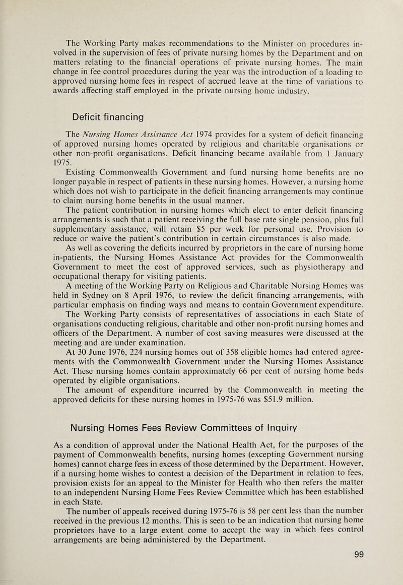 The Working Party makes recommendations to the Minister on procedures in¬ volved in the supervision of fees of private nursing homes by the Department and on matters relating to the financial operations of private nursing homes. The main change in fee control procedures during the year was the introduction of a loading to approved nursing home fees in respect of accrued leave at the time of variations to awards affecting staff employed in the private nursing home industry. Deficit financing The Nursing Homes Assistance Act 1974 provides for a system of deficit financing of approved nursing homes operated by religious and charitable organisations or other non-profit organisations. Deficit financing became available from 1 January 1975. Existing Commonwealth Government and fund nursing home benefits are no longer payable in respect of patients in these nursing homes. However, a nursing home which does not wish to participate in the deficit financing arrangements may continue to claim nursing home benefits in the usual manner. The patient contribution in nursing homes which elect to enter deficit financing arrangements is such that a patient receiving the full base rate single pension, plus full supplementary assistance, will retain $5 per week for personal use. Provision to reduce or waive the patient’s contribution in certain circumstances is also made. As well as covering the deficits incurred by proprietors in the care of nursing home in-patients, the Nursing Homes Assistance Act provides for the Commonwealth Government to meet the cost of approved services, such as physiotherapy and occupational therapy for visiting patients. A meeting of the Working Party on Religious and Charitable Nursing Homes was held in Sydney on 8 April 1976, to review the deficit financing arrangements, with particular emphasis on finding ways and means to contain Government expenditure. The Working Party consists of representatives of associations in each State of organisations conducting religious, charitable and other non-profit nursing homes and officers of the Department. A number of cost saving measures were discussed at the meeting and are under examination. At 30 June 1976, 224 nursing homes out of 358 eligible homes had entered agree¬ ments with the Commonwealth Government under the Nursing Homes Assistance Act. These nursing homes contain approximately 66 per cent of nursing home beds operated by eligible organisations. The amount of expenditure incurred by the Commonwealth in meeting the approved deficits for these nursing homes in 1975-76 was $51.9 million. Nursing Homes Fees Review Committees of Inquiry As a condition of approval under the National Health Act, for the purposes of the payment of Commonwealth benefits, nursing homes (excepting Government nursing homes) cannot charge fees in excess of those determined by the Department. However, if a nursing home wishes to contest a decision of the Department in relation to fees, provision exists for an appeal to the Minister for Health who then refers the matter to an independent Nursing Home Fees Review Committee which has been established in each State. The number of appeals received during 1975-76 is 58 per cent less than the number received in the previous 12 months. This is seen to be an indication that nursing home proprietors have to a large extent come to accept the way in which fees control arrangements are being administered by the Department.