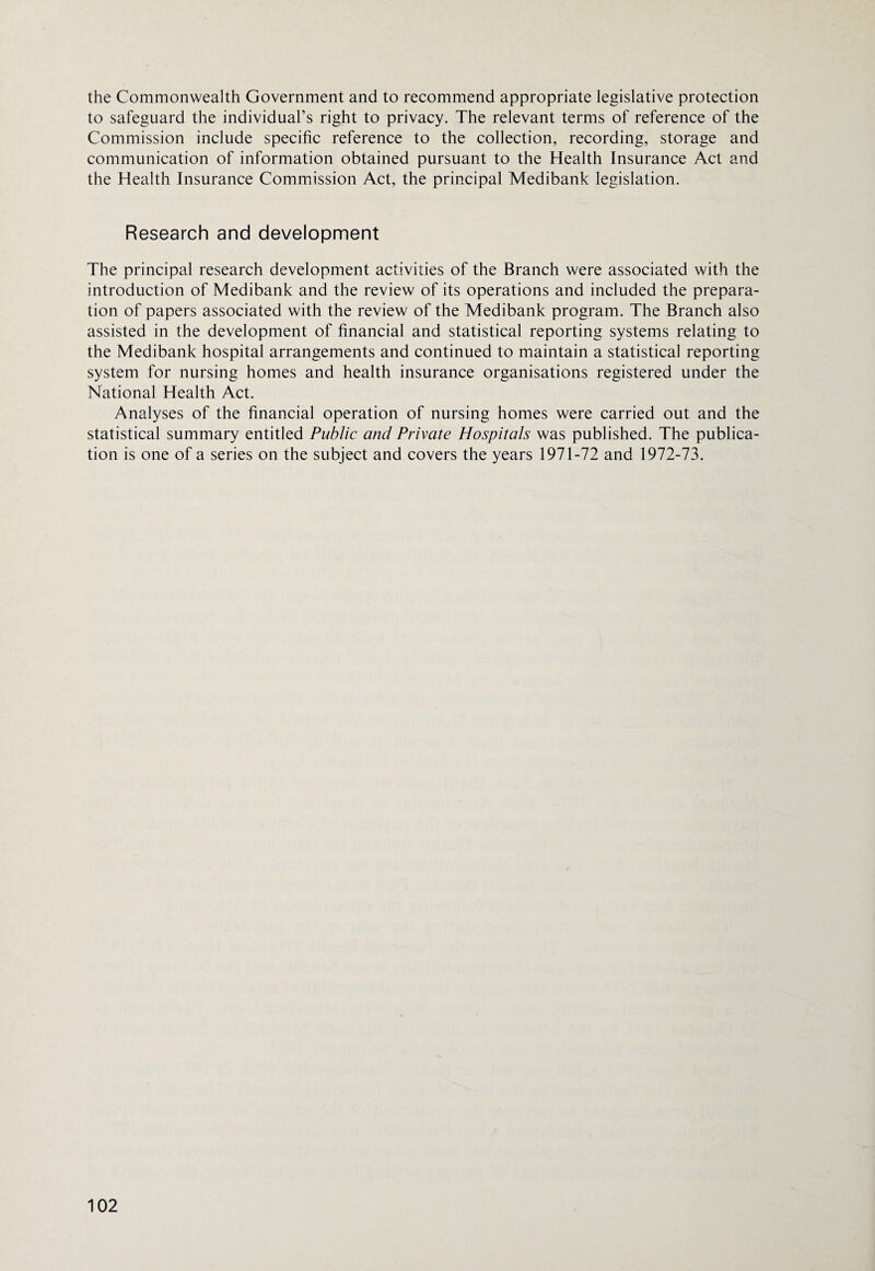 the Commonwealth Government and to recommend appropriate legislative protection to safeguard the individual’s right to privacy. The relevant terms of reference of the Commission include specific reference to the collection, recording, storage and communication of information obtained pursuant to the Health Insurance Act and the Health Insurance Commission Act, the principal Medibank legislation. Research and development The principal research development activities of the Branch were associated with the introduction of Medibank and the review of its operations and included the prepara¬ tion of papers associated with the review of the Medibank program. The Branch also assisted in the development of financial and statistical reporting systems relating to the Medibank hospital arrangements and continued to maintain a statistical reporting system for nursing homes and health insurance organisations registered under the National Health Act. Analyses of the financial operation of nursing homes were carried out and the statistical summary entitled Public and Private Hospitals was published. The publica¬ tion is one of a series on the subject and covers the years 1971-72 and 1972-73.