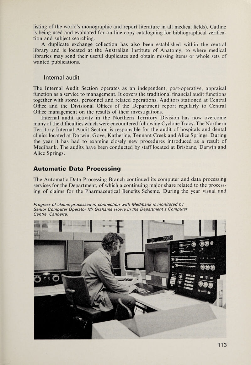 listing of the world’s monographic and report literature in all medical fields). Catline is being used and evaluated for on-line copy cataloguing for bibliographical verifica¬ tion and subject searching. A duplicate exchange collection has also been established within the central library and is located at the Australian Institute of Anatomy, to where medical libraries may send their useful duplicates and obtain missing items or whole sets of wanted publications. Internal audit The Internal Audit Section operates as an independent, post-operative, appraisal function as a service to management. It covers the traditional financial audit functions together with stores, personnel and related operations. Auditors stationed at Central Office and the Divisional Offices of the Department report regularly to Central Office management on the results of their investigations. Internal audit activity in the Northern Territory Division has now overcome many of the difficulties which were encountered following Cyclone Tracy. The Northern Territory Internal Audit Section is responsible for the audit of hospitals and dental clinics located at Darwin, Gove, Katherine, Tennant Creek and Alice Springs. During the year it has had to examine closely new procedures introduced as a result of Medibank. The audits have been conducted by staff located at Brisbane, Darwin and Alice Springs. Automatic Data Processing The Automatic Data Processing Branch continued its computer and data processing services for the Department, of which a continuing major share related to the process¬ ing of claims for the Pharmaceutical Benefits Scheme. During the year visual and Progress of claims processed in connection with Medibank is monitored by Senior Computer Operator Mr Grahame Howe in the Department's Computer Centre, Canberra.