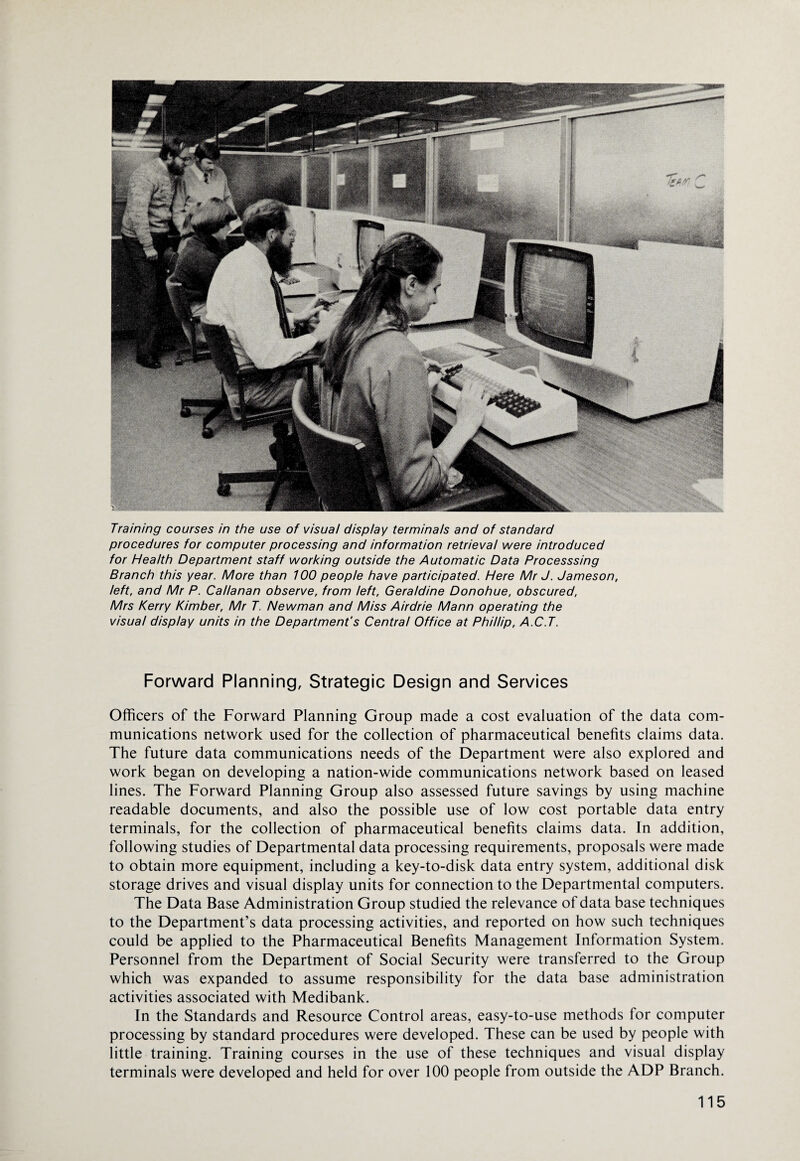 Training courses in the use of visual display terminals and of standard procedures for computer processing and information retrieval were introduced for Health Department staff working outside the Automatic Data Processsing Branch this year. More than 100 people have participated. Here Mr J. Jameson, left, and Mr P. Callanan observe, from left, Geraldine Donohue, obscured, Mrs Kerry Kimber, Mr T. Newman and Miss Airdrie Mann operating the visual display units in the Department's Central Office at Phillip, A.C.T. Forward Planning, Strategic Design and Services Officers of the Forward Planning Group made a cost evaluation of the data com¬ munications network used for the collection of pharmaceutical benefits claims data. The future data communications needs of the Department were also explored and work began on developing a nation-wide communications network based on leased lines. The Forward Planning Group also assessed future savings by using machine readable documents, and also the possible use of low cost portable data entry terminals, for the collection of pharmaceutical benefits claims data. In addition, following studies of Departmental data processing requirements, proposals were made to obtain more equipment, including a key-to-disk data entry system, additional disk storage drives and visual display units for connection to the Departmental computers. The Data Base Administration Group studied the relevance of data base techniques to the Department’s data processing activities, and reported on how such techniques could be applied to the Pharmaceutical Benefits Management Information System. Personnel from the Department of Social Security were transferred to the Group which was expanded to assume responsibility for the data base administration activities associated with Medibank. In the Standards and Resource Control areas, easy-to-use methods for computer processing by standard procedures were developed. These can be used by people with little training. Training courses in the use of these techniques and visual display terminals were developed and held for over 100 people from outside the ADP Branch.