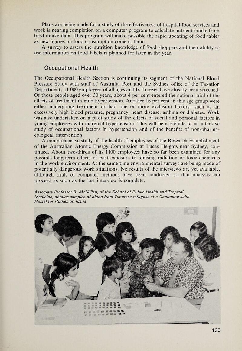 Plans are being made for a study of the effectiveness of hospital food services and work is nearing completion on a computer program to calculate nutrient intake from food intake data. This program will make possible the rapid updating of food tables as new figures on food consumption come to hand. A survey to assess the nutrition knowledge of food shoppers and their ability to use information on food labels is planned for later in the year. Occupational Health The Occupational Health Section is continuing its segment of the National Blood Pressure Study with staff of Australia Post and the Sydney office of the Taxation Department; 11 000 employees of all ages and both sexes have already been screened. Of those people aged over 30 years, about 4 per cent entered the national trial of the effects of treatment in mild hypertension. Another 16 per cent in this age group were either undergoing treatment or had one or more exclusion factors—such as an excessively high blood pressure, pregnancy, heart disease, asthma or diabetes. Work was also undertaken on a pilot study of the effects of social and personal factors in young employees with marginal hypertension. This will be a prelude to an intensive study of occupational factors in hypertension and of the benefits of non-pharma- cological intervention. A comprehensive study of the health of employees of the Research Establishment of the Australian Atomic Energy Commission at Lucas Heights near Sydney, con¬ tinued. About two-thirds of its 1100 employees have so far been examined for any possible long-term effects of past exposure to ionising radiation or toxic chemicals in the work environment. At the same time environmental surveys are being made of potentially dangerous work situations. No results of the interviews are yet available, although trials of computer methods have been conducted so that analysis can proceed as soon as the last interview is complete. Associate Professor B. McMillan, of the School of Public Health and Tropical Medicine, obtains samples of blood from Timorese refugees at a Commonwealth Hostel for studies on filaria.