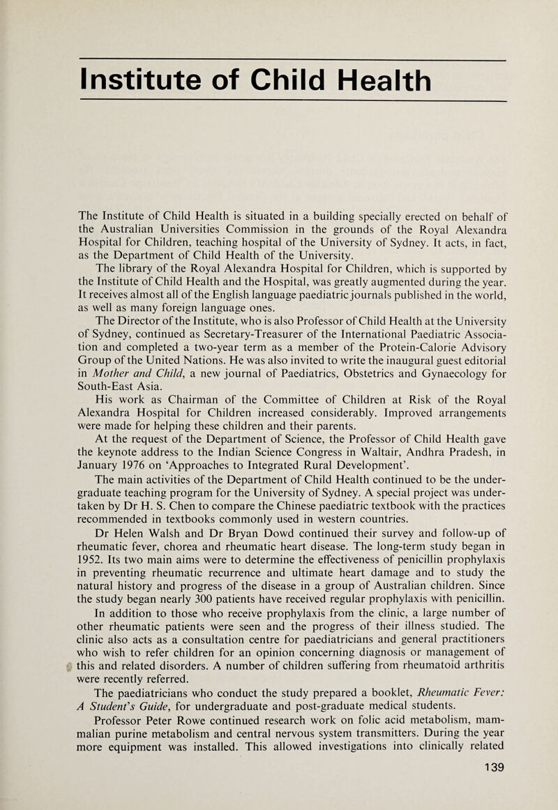 Institute of Child Health The Institute of Child Health is situated in a building specially erected on behalf of the Australian Universities Commission in the grounds of the Royal Alexandra Hospital for Children, teaching hospital of the University of Sydney. It acts, in fact, as the Department of Child Health of the University. The library of the Royal Alexandra Hospital for Children, which is supported by the Institute of Child Health and the Hospital, was greatly augmented during the year. It receives almost all of the English language paediatric journals published in the world, as well as many foreign language ones. The Director of the Institute, who is also Professor of Child Health at the University of Sydney, continued as Secretary-Treasurer of the International Paediatric Associa¬ tion and completed a two-year term as a member of the Protein-Calorie Advisory Group of the United Nations. He was also invited to write the inaugural guest editorial in Mother and Child, a new journal of Paediatrics, Obstetrics and Gynaecology for South-East Asia. His work as Chairman of the Committee of Children at Risk of the Royal Alexandra Hospital for Children increased considerably. Improved arrangements were made for helping these children and their parents. At the request of the Department of Science, the Professor of Child Health gave the keynote address to the Indian Science Congress in Waltair, Andhra Pradesh, in January 1976 on ‘Approaches to Integrated Rural Development’. The main activities of the Department of Child Health continued to be the under¬ graduate teaching program for the University of Sydney. A special project was under¬ taken by Dr H. S. Chen to compare the Chinese paediatric textbook with the practices recommended in textbooks commonly used in western countries. Dr Helen Walsh and Dr Bryan Dowd continued their survey and follow-up of rheumatic fever, chorea and rheumatic heart disease. The long-term study began in 1952. Its two main aims were to determine the effectiveness of penicillin prophylaxis in preventing rheumatic recurrence and ultimate heart damage and to study the natural history and progress of the disease in a group of Australian children. Since the study began nearly 300 patients have received regular prophylaxis with penicillin. In addition to those who receive prophylaxis from the clinic, a large number of other rheumatic patients were seen and the progress of their illness studied. The clinic also acts as a consultation centre for paediatricians and general practitioners who wish to refer children for an opinion concerning diagnosis or management of this and related disorders. A number of children suffering from rheumatoid arthritis were recently referred. The paediatricians who conduct the study prepared a booklet, Rheumatic Fever: A Student's Guide, for undergraduate and post-graduate medical students. Professor Peter Rowe continued research work on folic acid metabolism, mam¬ malian purine metabolism and central nervous system transmitters. During the year more equipment was installed. This allowed investigations into clinically related