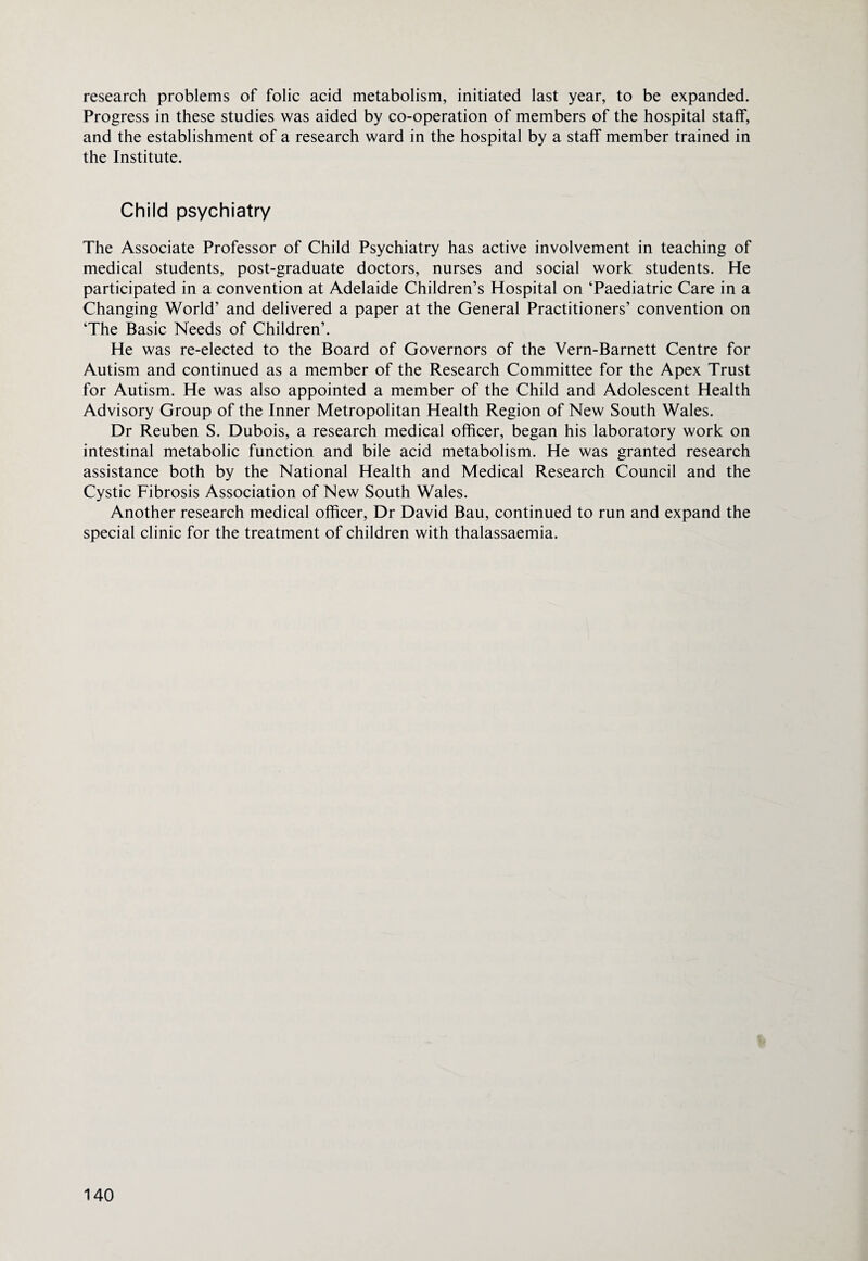research problems of folic acid metabolism, initiated last year, to be expanded. Progress in these studies was aided by co-operation of members of the hospital staff, and the establishment of a research ward in the hospital by a staff member trained in the Institute. Child psychiatry The Associate Professor of Child Psychiatry has active involvement in teaching of medical students, post-graduate doctors, nurses and social work students. He participated in a convention at Adelaide Children’s Hospital on ‘Paediatric Care in a Changing World’ and delivered a paper at the General Practitioners’ convention on ‘The Basic Needs of Children’. He was re-elected to the Board of Governors of the Vern-Barnett Centre for Autism and continued as a member of the Research Committee for the Apex Trust for Autism. He was also appointed a member of the Child and Adolescent Health Advisory Group of the Inner Metropolitan Health Region of New South Wales. Dr Reuben S. Dubois, a research medical officer, began his laboratory work on intestinal metabolic function and bile acid metabolism. He was granted research assistance both by the National Health and Medical Research Council and the Cystic Fibrosis Association of New South Wales. Another research medical officer, Dr David Bau, continued to run and expand the special clinic for the treatment of children with thalassaemia.