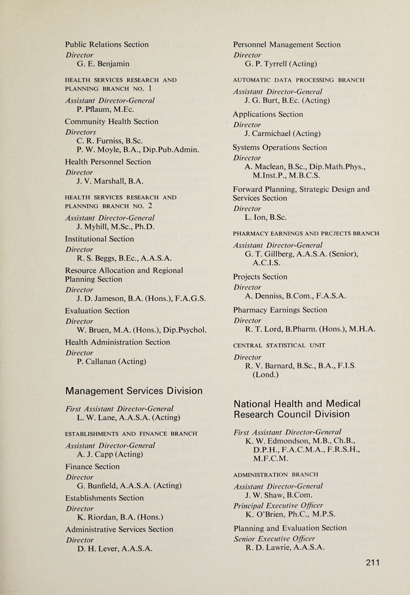 Public Relations Section Director G. E. Benjamin HEALTH SERVICES RESEARCH AND PLANNING BRANCH NO. 1 Assistant Director-General P. Pflaum, M.Ec. Community Health Section Directors C. R. Furniss, B.Sc. P. W. Moyle, B.A., Dip.Pub.Admin. Health Personnel Section Director J. V. Marshall, B.A. HEALTH SERVICES RESEARCH AND PLANNING BRANCH NO. 2 Assistant Director-General J. Myhill, M.Sc., Ph.D. Institutional Section Director R. S. Beggs, B.Ec., A.A.S.A. Resource Allocation and Regional Planning Section Director J. D. Jameson, B.A. (Hons.), F.A.G.S. Evaluation Section Director W. Bruen, M.A. (Hons.), Dip.Psychol. Health Administration Section Director P. Callanan (Acting) Management Services Division First Assistant Director-General L. W. Lane, A.A.S.A. (Acting) ESTABLISHMENTS AND FINANCE BRANCH Assistant Director-General A. J. Capp (Acting) Finance Section Director G. Bunfield, A.A.S.A. (Acting) Establishments Section Director K. Riordan, B.A. (Hons.) Administrative Services Section Director D. H. Lever, A.A.S.A. Personnel Management Section Director G. P. Tyrrell (Acting) AUTOMATIC DATA PROCESSING BRANCH Assistant Director-General J. G. Burt, B.Ec. (Acting) Applications Section Director J. Carmichael (Acting) Systems Operations Section Director A. Maclean, B.Sc., Dip.Math.Phys., M.Inst.P., M.B.C.S. Forward Planning, Strategic Design and Services Section Director L. Ion, B.Sc. PHARMACY EARNINGS AND PROJECTS BRANCH Assistant Director-General G. T. Gillberg, A.A.S.A. (Senior), A.C.I.S. Projects Section Director A. Denniss, B.Com., F.A.S.A. Pharmacy Earnings Section Director R. T. Lord, B.Pharm. (Hons.), M.H.A. CENTRAL STATISTICAL UNIT Director R. V. Barnard, B.Sc., B.A., F.I.S (Lond.) National Health and Medical Research Council Division First Assistant Director-General K. W. Edmondson, M.B., Ch.B., D.P.H., F.A.C.M.A., F.R.S.H., M.F.C.M. ADMINISTRATION BRANCH Assistant Director-General J. W. Shaw, B.Com. Principal Executive Officer K. O'Brien, Ph.C., M.P.S. Planning and Evaluation Section Senior Executive Officer R. D. Lawrie, A.A.S.A.