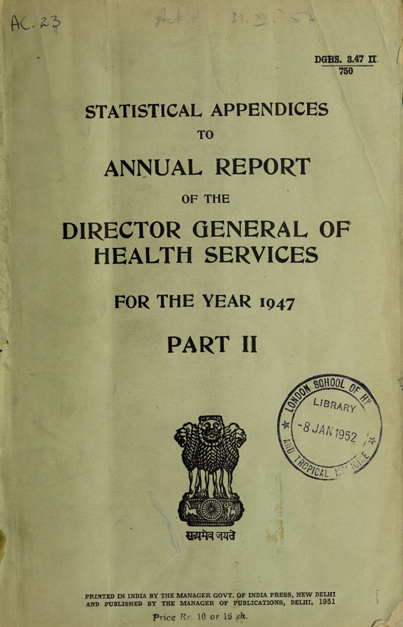 DGHS. 3.47 IT 750 STATISTICAL APPENDICES TO ANNUAL REPORT OF THE DIRECTOR GENERAL OF HEALTH SERVICES FOR THE YEAR 1947 PART II PRINTED IN INDIA BY THE MANAGER GOVT. OF INDIA PRESS, NEW DELHI AND PUBLISHED BY THE MANAGER OF PUBLICATIONS, DELHI, 1951 Price Rr. 10 or 15 sh.