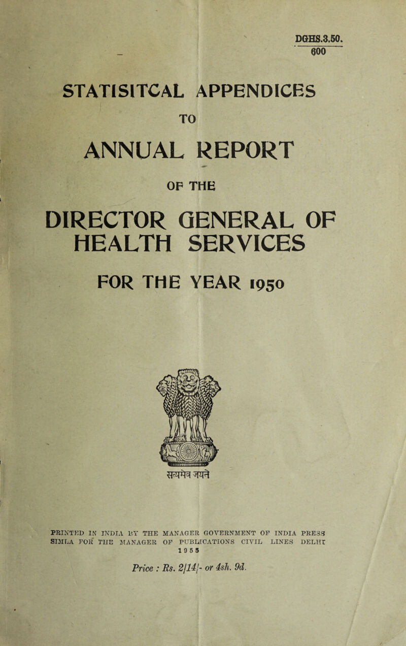 DGHS.3,50, 600 STATISITCAL APPENDICES TO ANNUAL REPORT OF THE DIRECTOR GENERAL OF HEALTH SERVICES FOR THE YEAR 1950 PRINTED IN INDIA BY THE MANAGER GOVERNMENT OF INDIA PRESS SIMLA FOR THE MANAGER OF PUBLICATIONS CIVIL LINES DELHI 19 5 5 Price : Rs. 2jl4j- or 4sh. 9d.