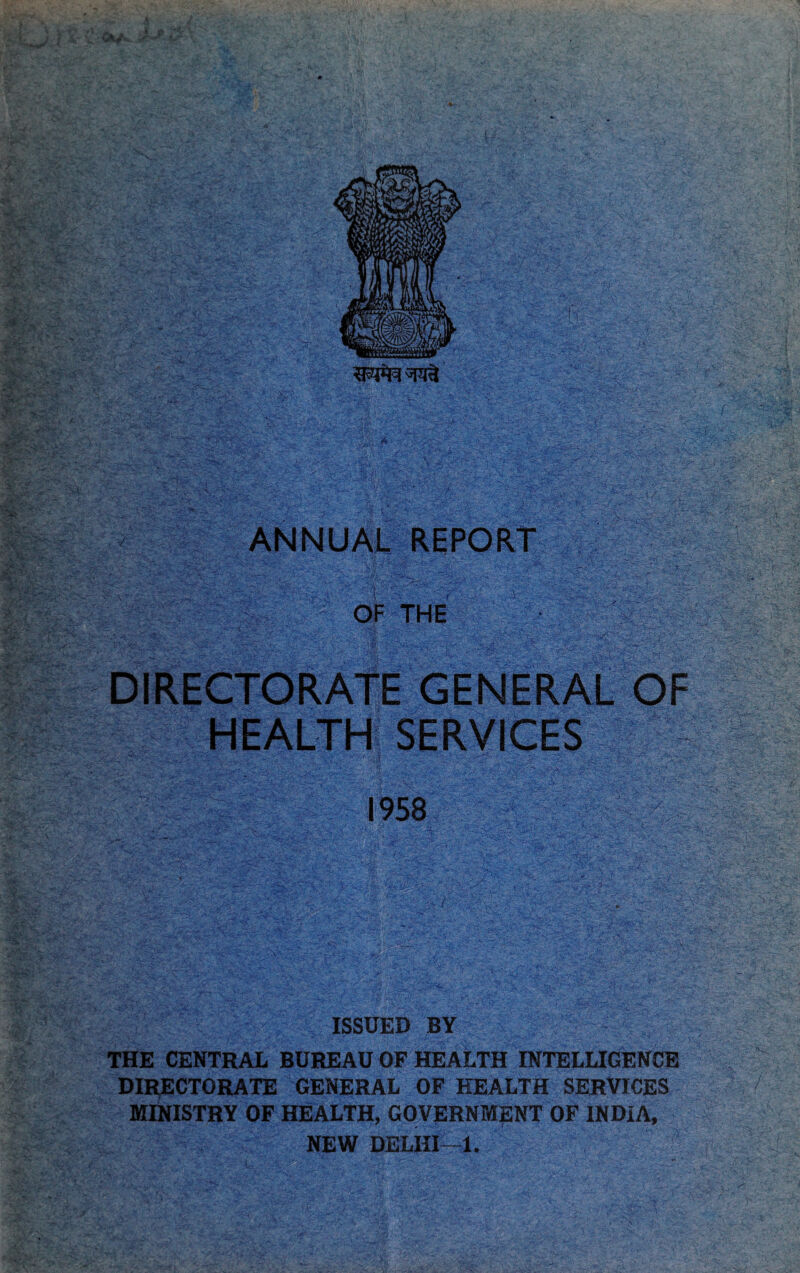 R ANNUAL REPORT •s - ' * ' _ ‘ *_ J . •« - ' * OF THE DIRECTORATE GENERAL OF HEALTH SERVICES i 1958 ISSUED BY THE CENTRAL BUREAU OF HEALTH INTELLIGENCE DIRECTORATE GENERAL OF HEALTH SERVICES MINISTRY OF HEALTH, GOVERNMENT OF INDIA, NEW DELHI—1.